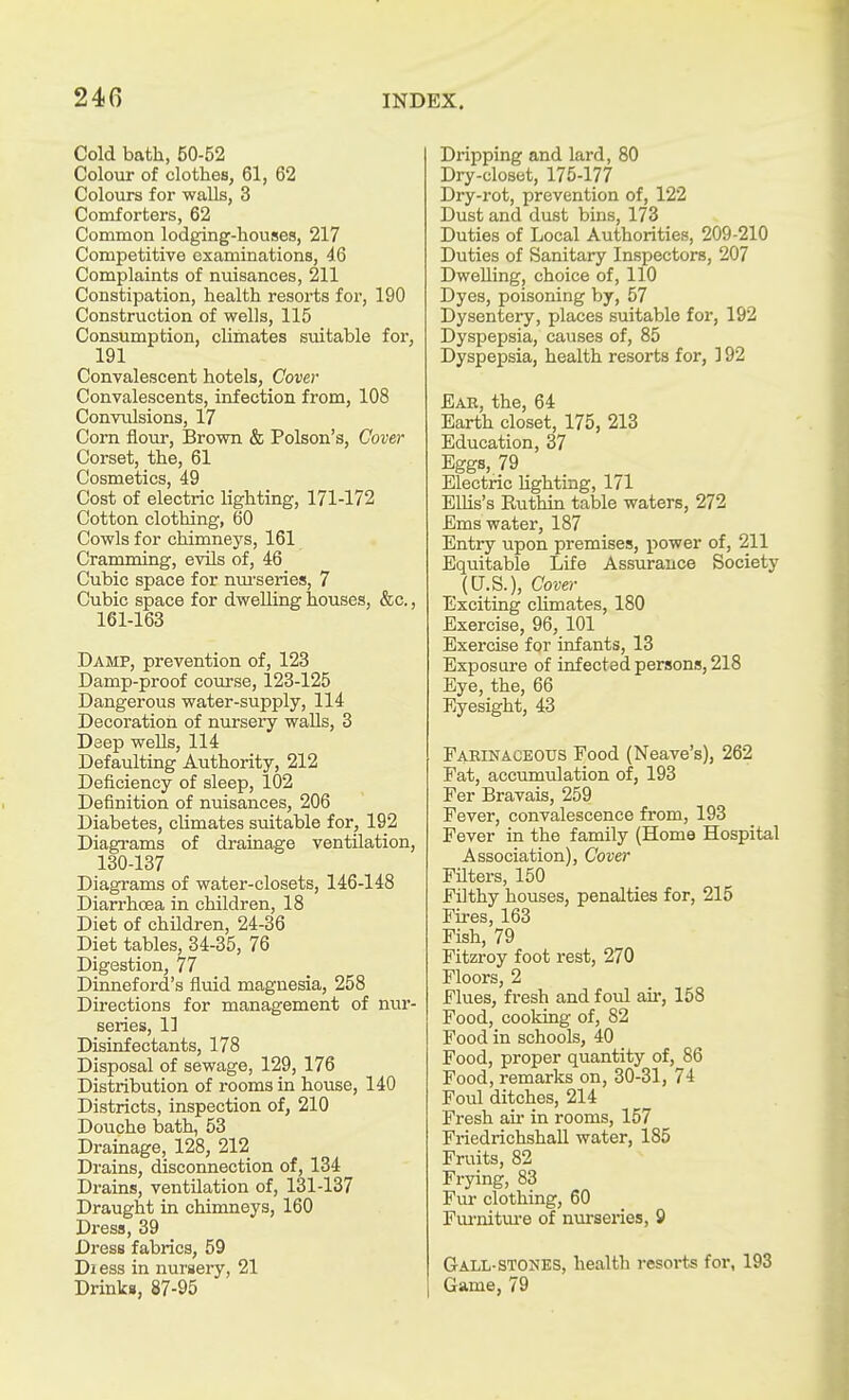 Cold bath, 50-52 Colour of clothes, 61, 62 Colours for walls, 3 Comforters, 62 Common lodging-houses, 217 Competitive examinations, 46 Complaints of nuisances, 211 Constipation, health resoi'ts for, 190 Construction of wells, 115 Consumption, climates suitable for, 191 Convalescent hotels, Cover Convalescents, infection from, 108 Convulsions, 17 Corn flour, Brown & Poison's, Cover Corset, the, 61 Cosmetics, 49 Cost of electric lighting, 171-172 Cotton clothing, 60 Cowls for chimneys, 161 Cramming, evils of, 46 Cubic space for nm-series, 7 Cubic space for dwelling houses, &c., 161-163 Damp, prevention of, 123 Damp-proof coiirse, 123-125 Dangerous water-supply, 114 Decoration of nursery walls, 3 Deep wells, 114 Defaulting Authority, 212 Deficiency of sleep, 102 Definition of nuisances, 206 Diabetes, climates suitable for, 192 Diagi-ams of drainage ventilation, 130-137 Diagrams of water-closets, 146-148 Diarrhoea in children, 18 Diet of children, 24-36 Diet tables, 34-35, 76 Digestion, 77 Dinneford's fluid magnesia, 258 Directions for management of nur- series, 1] Disinfectants, 178 Disposal of sewage, 129, 176 Distribution of rooms in house, 140 Districts, inspection of, 210 Douche bath, 53 Drainage, 128, 212 Drains, disconnection of, 134 Drains, ventilation of, 131-137 Draught in chimneys, 160 Dress, 39 _ Dress fabrics, 59 Diess in nursery, 21 Drinks, 87-95 Dripping and lard, 80 Dry-closet, 175-177 Dry-rot, prevention of, 122 Dust and dust bins, 173 Duties of Local Authorities, 209-210 Duties of Sanitary Inspectors, 207 Dwelling, choice of, 110 Dyes, poisoning by, 57 Dysentery, places suitable for, 192 Dyspepsia, causes of, 85 Dyspepsia, health resorts for, 192 Ear, the, 64 Earth closet, 175, 213 Education, 37 Eggs, 79 Electric lighting, 171 ElUs's Ruthin table waters, 272 Ems water, 187 Entry upon premises, power of, 211 Equitable Life Assurance Society (U.S.), Cover Exciting cUmates, 180 Exercise, 96, 101 Exercise for infants, 13 Exposure of infected persons, 218 Eye, the, 66 Eyesight, 43 Faeinaceous Food (Neave's), 262 Fat, accumulation of, 193 Fer Bravais, 259 Fever, convalescence from, 193 Fever in the family (Home Hospital Association), Cove}' Filters, 150 Filthy houses, penalties for, 215 Fires, 163 Fish, 79 Fitzroy foot rest, 270 Floors, 2 Flues, fresh and foul ah*, 158 Food, cooking of, 82 Food in schools, 40 Food, proper quantity of, 86 Food, remarks on, 30-31, 74 Foul ditches, 214 Fresh au- in rooms, 157 FriedrichshaU water, 185 Fruits, 82 Frying, 83 Fur clothing, 60 Fuinitm'e of nui'series, 9 Gall-stones, health resorts for, 193 Game, 79