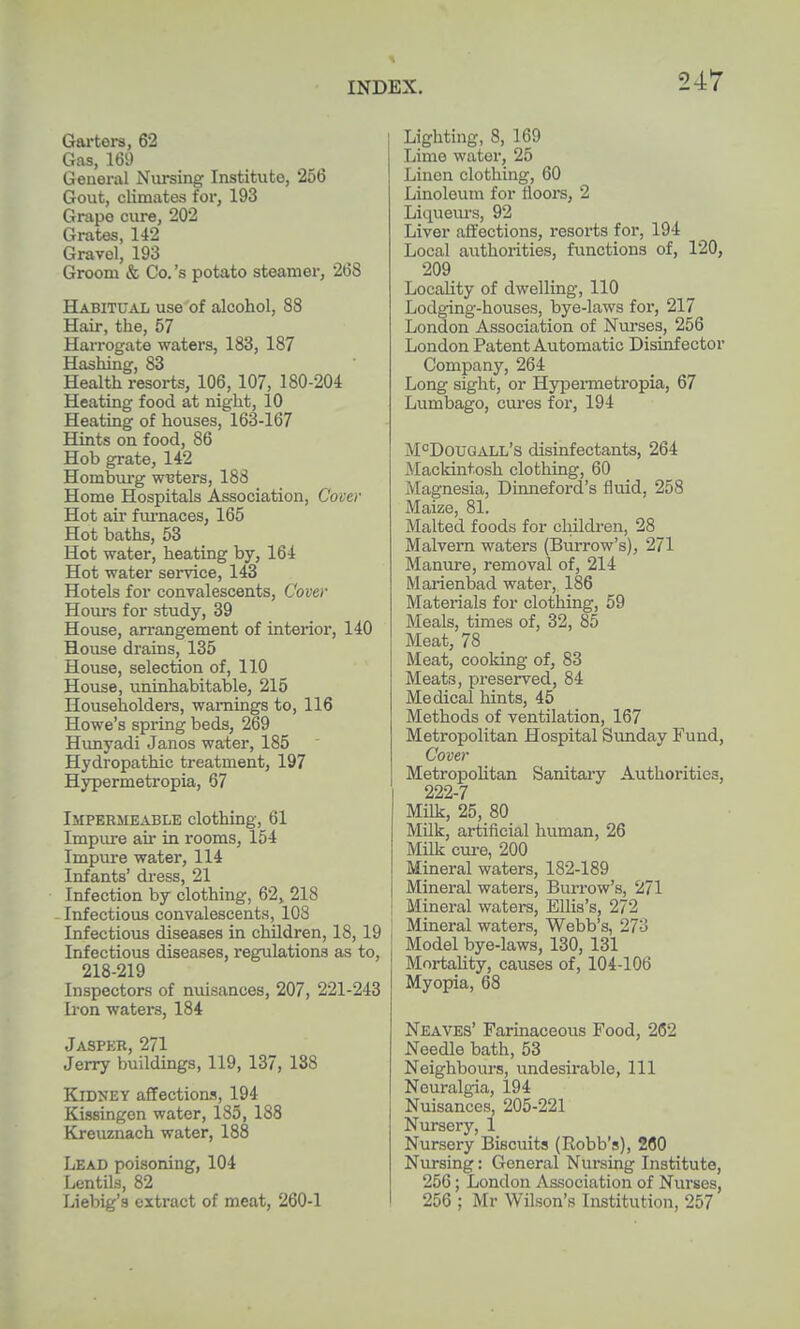 Gai-ters, 62 Gas, 169 General Nursing Institute, 256 Gout, climates for, 193 Grape cure, 202 Grates, 142 Gravel, 193 Groom & Co.'s potato steamer, 268 Habitual use of alcohol, 88 Hair, the, 57 Han-ogate waters, 183, 187 Hashing, 83 Health resorts, 106, 107, 180-204 Heating food at night, 10 Heating of houses, 163-167 Hints on food, 86 Hob grate, 142 Homburg wBters, 188 Home Hospitals Association, Cover Hot air fm-naces, 165 Hot baths, 53 Hot water, heating by, 164 Hot water service, 143 Hotels for convalescents. Cover Hours for study, 39 House, an-angement of interior, 140 House drains, 135 House, selection of, 110 House, uninhabitable, 215 Householders, warnings to, 116 Howe's spring beds, 269 Hunyadi Janos water, 185 Hydropathic treatment, 197 Hypermetropia, 67 Impermeable clothing, 61 Impure air in rooms, 154 Impure water, 114 Infants' dress, 21 Infection by clothing, 62, 218 Infectious convalescents, 108 Infectious diseases in children, 18,19 Infectious diseases, regulations as to, 218-219 Inspectors of nuisances, 207, 221-243 Iron waters, 184 Jasper, 271 Jerry buildings, 119, 137, 188 Kidney affectioa's, 194 Kissingen water, 185, 188 Kreuznach water, 188 Lead poisoning, 104 Lentils, 82 Liebig's extract of meat, 260-1 Lighting, 8, 169 Lime water, 25 Linen clothing, 60 Linoleum for floors, 2 Liqueiu's, 92 Liver aft'ections, resoi'ts for, 194 Local authorities, functions of, 120, 209 Locality of dwelling, 110 Lodging-houses, bye-laws for, 217 London Association of Nurses, 256 London Patent Automatic Disinfector Company, 264 Long sight, or Hypennetropia, 67 Lumbago, cures for, 194 M°DouaALL's disinfectants, 264 Mackintosh clothing, 60 Magnesia, Dinneford's fluid, 258 Maize, 81. Malted foods for children, 28 Malvern waters (Burrow's), 271 Manure, removal of, 214 Marienbad water, 186 Materials for clothing, 59 Meals, times of, 32, 85 Meat, 78 Meat, cooking of, 83 Meats, preserved, 84 Medical hints, 45 Methods of ventilation, 167 Metropolitan Hospital Siinday Fund, Cover MetropoUtan Sanitary Authorities, 222-7 Milk, 25, 80 Milk, artificial human, 26 Milk cm-e, 200 Mineral waters, 182-189 Mineral waters. Burrow's, 271 Mineral waters, Ellis's, 272 Mineral waters, Webb's, 273 Model bye-laws, 130, 131 MortaUty, causes of, 104-106 Myopia, 68 Neaves' Farinaceous Food, 262 Needle bath, 53 Neighbours, undesirable. 111 Neuralgia, 194 Nuisances, 205-221 Nursery, 1 Nursery Biscuits (Robb's), 260 Nursing: General Nursing Institute, 256; London Association of Nurses, 256 ; Mr Wilson's Institution, 257