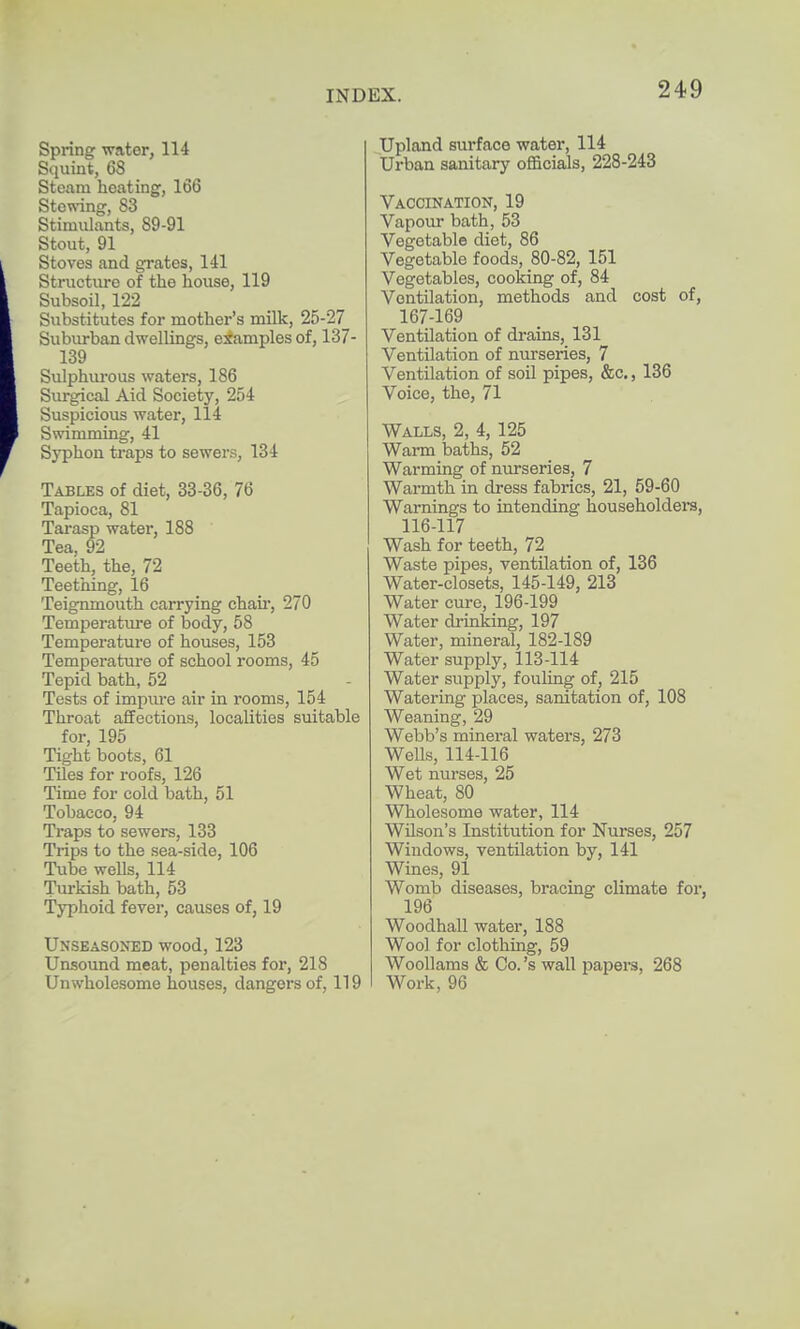 Spring water, 114 Squint, 68 Steam heating, 166 Stowing, S3 Stimulants, 89-91 Stout, 91 Stoves and grates, 141 Structure of the house, 119 Subsoil, 122 Siibstitutes for mother's milk, 25-27 Suburban dwellings, examples of, 137- 139 Sulphiu-ous waters, 186 Surgical Aid Society, 254 Suspicious water, 114 Swimming, 41 Syphon traps to sewers, 134 Tables of diet, 33-36, 76 Tapioca, 81 Tai-asp water, 188 Tea, 92 Teeth, the, 72 Teething, 16 Teignmouth carrying chaii', 270 Temperatiu-e of body, 58 Temperature of houses, 153 Temperature of school rooms, 45 Tepid bath, 52 Tests of impiu'e air in rooms, 154 Throat affections, localities suitable for 195 Tight boots, 61 Tiles for roofs, 126 Time for cold bath, 51 Tobacco, 94 Traps to sewers, 133 Trips to the sea-side, 106 Tube wells, 114 Turkish bath, 53 Typhoid fever, causes of, 19 Unseasoned wood, 123 Unsound meat, penalties for, 218 Unwholesome houses, dangers of, 119 Upland surface water, 114 Urban sanitary officials, 228-243 Vaccination, 19 Vapour bath, 53 Vegetable diet, 86 Vegetable foods, 80-82, 151 Vegetables, cooking of, 84 Ventilation, methods and cost of, 167-169 Ventilation of drams, 131 Ventilation of nurseries, 7 Ventilation of soil pipes, &c., 136 Voice, the, 71 Walls, 2, 4, 125 Warm baths, 52 Warming of nurseries, 7 Warmth in dress fabrics, 21, 59-60 Warnings to intending householdei-s, 116-117 Wash for teeth, 72 Waste pipes, ventilation of, 136 Water-closets, 145-149, 213 Water cure, 196-199 Water di'inking, 197 Water, mineral, 182-189 Water supply, 113-114 Water supply, fouling of, 215 Watering places, sanitation of, 108 Weaning, 29 Webb's mineral waters, 273 Wells, 114-116 Wet nurses, 25 Wheat, 80 Wholesome water, 114 Wilson's Institution for Nurses, 257 Windows, ventilation by, 141 Wines, 91 Womb diseases, bracing climate for, 196 Woodhall water, 188 Wool for clothing, 59 Woollams & Co. 's wall papers, 268 Work, 96