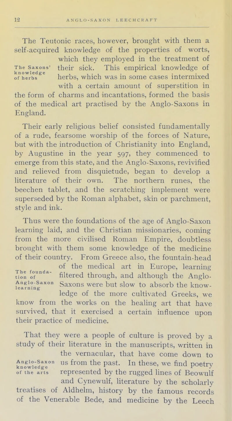 The Teutonic races, however, brought with them a self-acquired knowledge of the properties of worts, which the)r employed in the treatment of The Saxons' their sick. This empirical knowledge of knowledge . , of herbs herbs, which was in some cases intermixed with a certain amount of superstition in the form of charms and incantations, formed the basis of the medical art practised by the Anglo-Saxons in England. Their early religious belief consisted fundamentally of a rude, fearsome worship of the forces of Nature, but with the introduction of Christianity into England, by Augustine in the year 597, they commenced to emerge from this state, and the Anglo-Saxons, revivified and relieved from disquietude, began to develop a literature of their own. The northern runes, the beechen tablet, and the scratching implement were superseded by the Roman alphabet, skin or parchment, style and ink. Thus were the foundations of the age of Anglo-Saxon learning laid, and the Christian missionaries, coming from the more civilised Roman Empire, doubtless brought with them some knowledge of the medicine of their country. From Greece also, the fountain-head of the medical art in Europe, learning tion of a filtered through, and although the Anglo- uarnh.|axon Saxons were but slow to absorb the know- ledge of the more cultivated Greeks, we know from the works on the healing art that have survived, that it exercised a certain influence upon their practice of medicine. That they were a people of culture is proved by a study of their literature in the manuscripts, written in the vernacular, that have come down to Angio-saxon us fr0m the past. In these, we find poetrv knowledge r v of the arts represented by the rugged lines of Beowulf and Cynewulf, literature by the scholarly treatises of Aldhelm, history by the famous records of the Venerable Bede, and medicine by the Leech