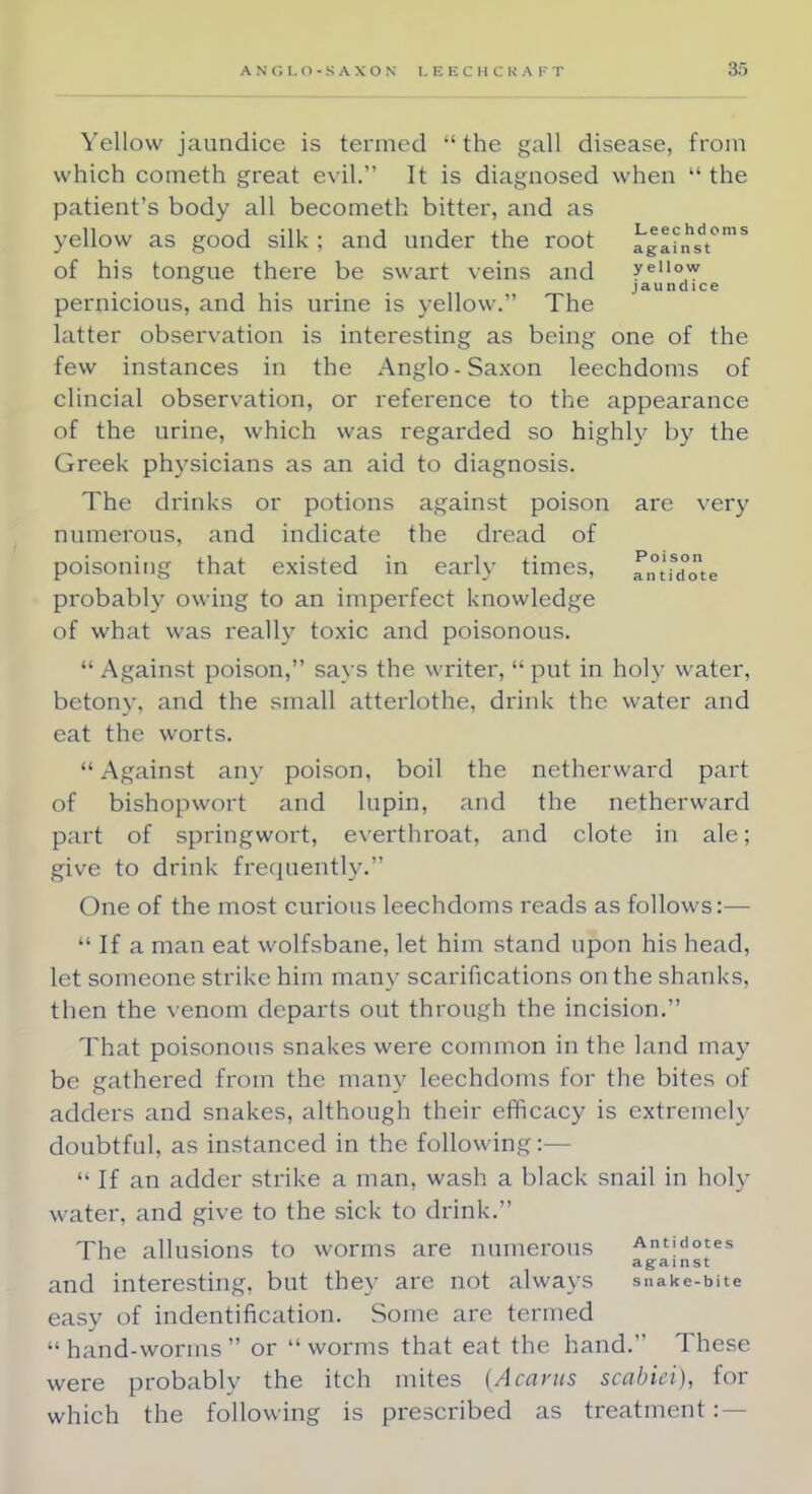 Yellow jaundice is termed  the gall disease, from which cometh great evil. It is diagnosed when the patient's body all becometh bitter, and as yellow as good silk ; and under the root againhsdt°mS of his tongue there be swart veins and yeiiow jaundice pernicious, and his urine is yellow. The latter observation is interesting as being one of the few instances in the Anglo-Saxon leechdoms of clincial observation, or reference to the appearance of the urine, which was regarded so highly by the Greek physicians as an aid to diagnosis. The drinks or potions against poison are very numerous, and indicate the dread of poisoning that existed in early times, antidote probably owing to an imperfect knowledge of what was really toxic and poisonous. Against poison, says the writer, put in holy water, betony, and the small atterlothe, drink the water and eat the worts. Against any poison, boil the netherward part of bishopwort and lupin, and the netherward part of springwort, everthroat, and clote in ale; give to drink frequently. One of the most curious leechdoms reads as follows:—  If a man eat wolfsbane, let him stand upon his head, let someone strike him many scarifications on the shanks, then the venom departs out through the incision. That poisonous snakes were common in the land may be gathered from the many leechdoms for the bites of adders and snakes, although their efficacy is extremely doubtful, as instanced in the following:—  If an adder strike a man, wash a black snail in holy water, and give to the sick to drink. The allusions to worms are numerous Antidotes against and interesting, but they are not always snake-bite easy of indentification. Some are termed hand-worms or worms that eat the hand. These were probably the itch mites (Acarus scabiei), for which the following is prescribed as treatment:-