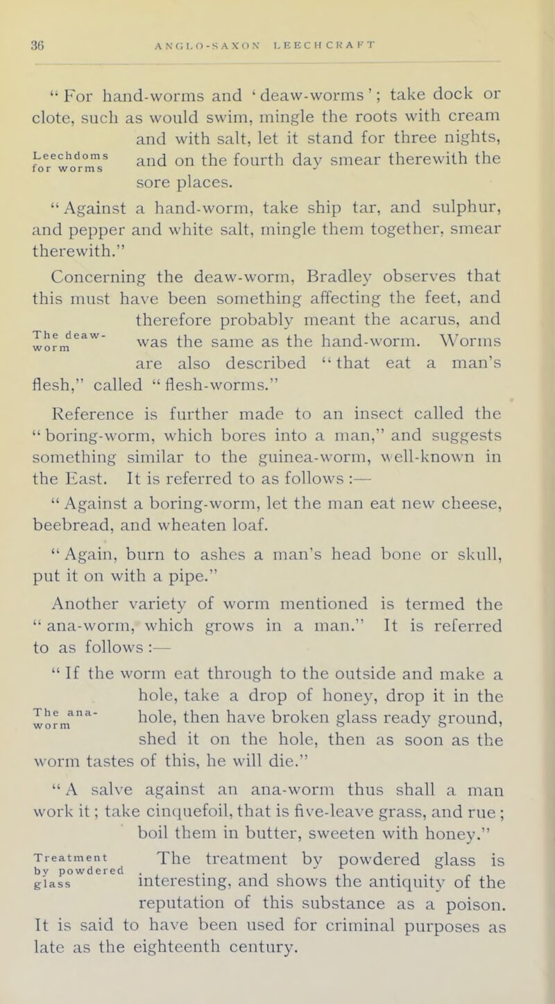 '•For hand-worms and ' deaw-worms '; take dock or clote, such as would swim, mingle the roots with cream and with salt, let it stand for three nights, Leechdoms d th fourth day smear therewith the for worms * sore places.  Against a hand-worm, take ship tar, and sulphur, and pepper and white salt, mingle them together, smear therewith. Concerning the deaw-worm, Bradley observes that this must have been something affecting the feet, and therefore probably meant the acarus, and Xnrm eaw was the same as the hand-worm. Worms w (J I 111 are also described l> that eat a man's flesh, called  flesh-worms. Reference is further made to an insect called the  boring-worm, which bores into a man, and suggests something similar to the guinea-worm, well-known in the East. It is referred to as follows :—  Against a boring-worm, let the man eat new cheese, beebread, and wheaten loaf. Again, burn to ashes a man's head bone or skull, put it on with a pipe. Another variety of worm mentioned is termed the  ana-worm, which grows in a man. It is referred to as follows :—  If the worm eat through to the outside and make a hole, take a drop of honey, drop it in the The ana- hole, then have broken glass ready ground, worm 0 J o > shed it on the hole, then as soon as the worm tastes of this, he will die.  A salve against an ana-worm thus shall a man work it; take cinquefoil, that is five-leave grass, and rue ; boil them in butter, sweeten with honey. Treatment The treatment bv powdered glass is by powdered . . , ... giass interesting, and shows the antiquity of the reputation of this substance as a poison. It is said to have been used for criminal purposes as late as the eighteenth century.