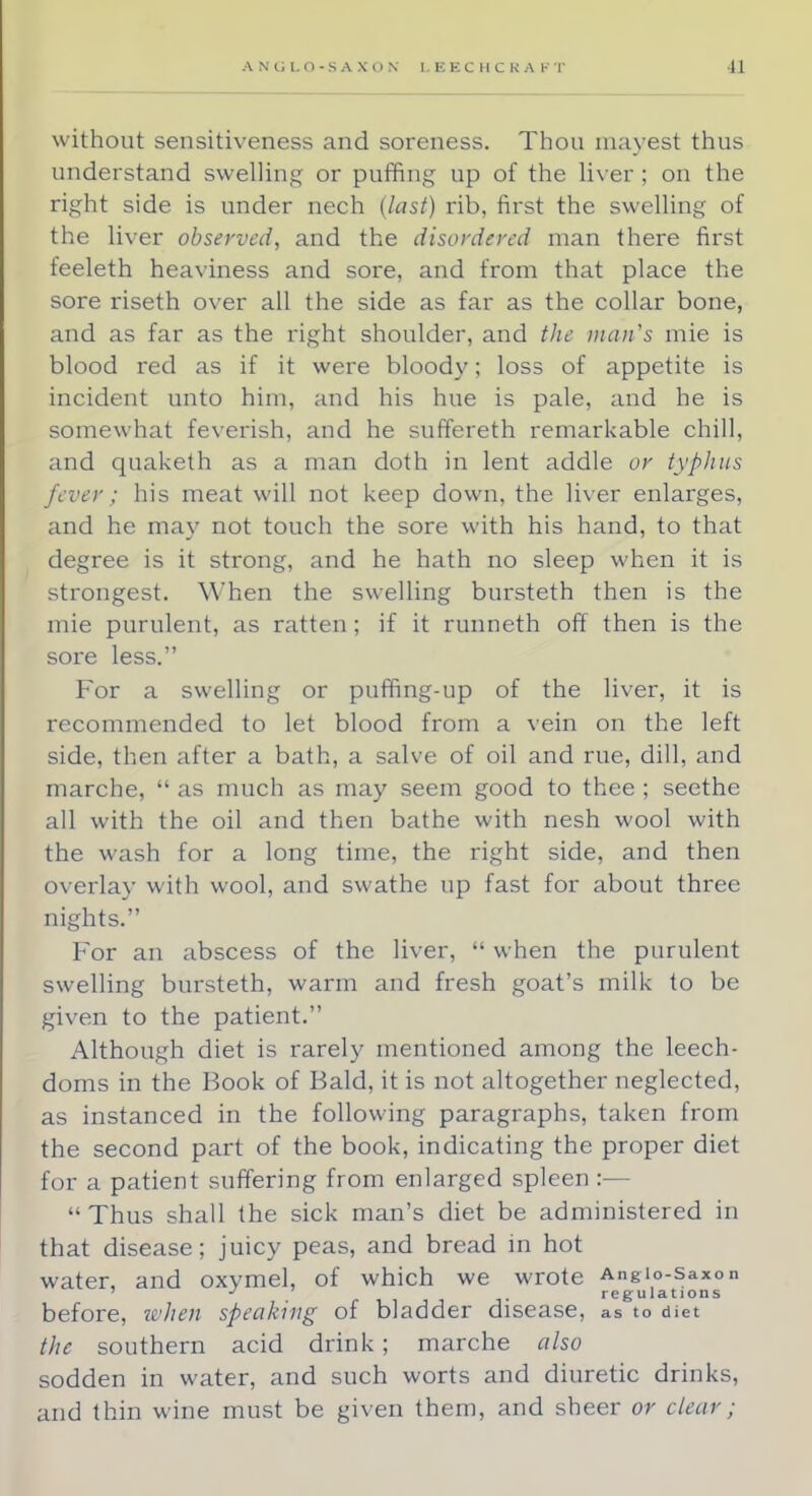 without sensitiveness and soreness. Thou mayest thus understand swelling or puffing up of the liver ; on the right side is under nech (last) rib, first the swelling of the liver observed, and the disordered man there first teeleth heaviness and sore, and from that place the sore riseth over all the side as far as the collar bone, and as far as the right shoulder, and the man's mie is blood red as if it were bloody; loss of appetite is incident unto him, and his hue is pale, and he is somewhat feverish, and he suffereth remarkable chill, and quaketh as a man doth in lent addle or typhus fever ; his meat will not keep down, the liver enlarges, and he may not touch the sore with his hand, to that degree is it strong, and he hath no sleep when it is strongest. When the swelling bursteth then is the mie purulent, as ratten ; if it runneth off then is the sore less. For a swelling or puffing-up of the liver, it is recommended to let blood from a vein on the left side, then after a bath, a salve of oil and rue, dill, and marche,  as much as may seem good to thee ; seethe all with the oil and then bathe with nesh wool with the wash for a long time, the right side, and then overlay with wool, and swathe up fast for about three nights. For an abscess of the liver,  when the purulent swelling bursteth, warm and fresh goat's milk to be given to the patient. Although diet is rarely mentioned among the leech- doms in the Book of Bald, it is not altogether neglected, as instanced in the following paragraphs, taken from the second part of the book, indicating the proper diet for a patient suffering from enlarged spleen :— Thus shall the sick man's diet be administered in that disease; juicy peas, and bread in hot water, and oxymel, of which we wrote Anglo-Saxon J regulations before, when speaking of bladder disease, as to met the southern acid drink; marche also sodden in water, and such worts and diuretic drinks, and thin wine must be given them, and sheer or clear;