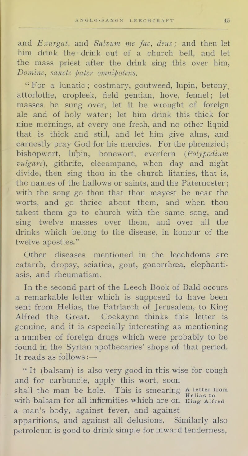 and Exurgat, and Sativum mc fac, deus; and then let him drink the drink out of a church bell, and let the mass priest after the drink sing this over him, Duminc, sancte pater omuipotens.  For a lunatic ; costmary, goutweed, lupin, betony, attorlothe, cropleek, field gentian, hove, fennel; let masses be sung over, let it be wrought of foreign ale and of holy water; let him drink this thick for nine mornings, at every one fresh, and no other liquid that is thick and still, and let him give alms, and earnestly pray God for his mercies. For the phrenzied; bishopwort, lupin, bonewort, everfern {Polypodium vulgare), githrife, elecampane, when day and night divide, then sing thou in the church litanies, that is, the names of the hallows or saints, and the Paternoster; with the song go thou that thou mayest be near the worts, and go thrice about them, and when thou takest them go to church with the same song, and sing twelve masses over them, and over all the drinks which belong to the disease, in honour of the twelve apostles. Other diseases mentioned in the leechdoms are catarrh, dropsy, sciatica, gout, gonorrhoea, elephanti- asis, and rheumatism. In the second part of the Leech Book of Bald occurs a remarkable letter which is supposed to have been sent from Helias, the Patriarch of Jerusalem, to King Alfred the Great. Cockayne thinks this letter is genuine, and it is especially interesting as mentioning a number of foreign drugs which were probably to be found in the Syrian apothecaries' shops of that period. It reads as follows:—  It (balsam) is also very good in this wise for cough and for carbuncle, apply this wort, soon shall the man be hole. This is smearing A letter from ti • » •• < • Heliasto with balsam for all infirmities which are on King Alfred a man's body, against fever, and against apparitions, and against all delusions. Similarly also petroleum is good to drink simple for inward tenderness,