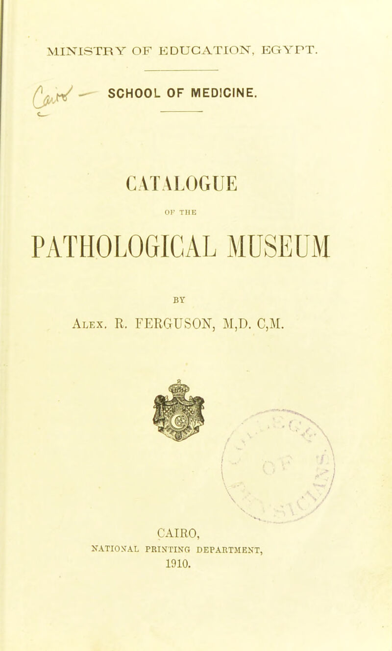 MINISTRY OF EDUCATION, EGYPT. SCHOOL OF MEDICINE. CATALOGUE OK THE PATHOLOGICAL MUSEUM BY Alex. R. FERGUSON, M,D. C,M. CAIRO, XATIONAL PRINTING DEPARTMENT, 1910.