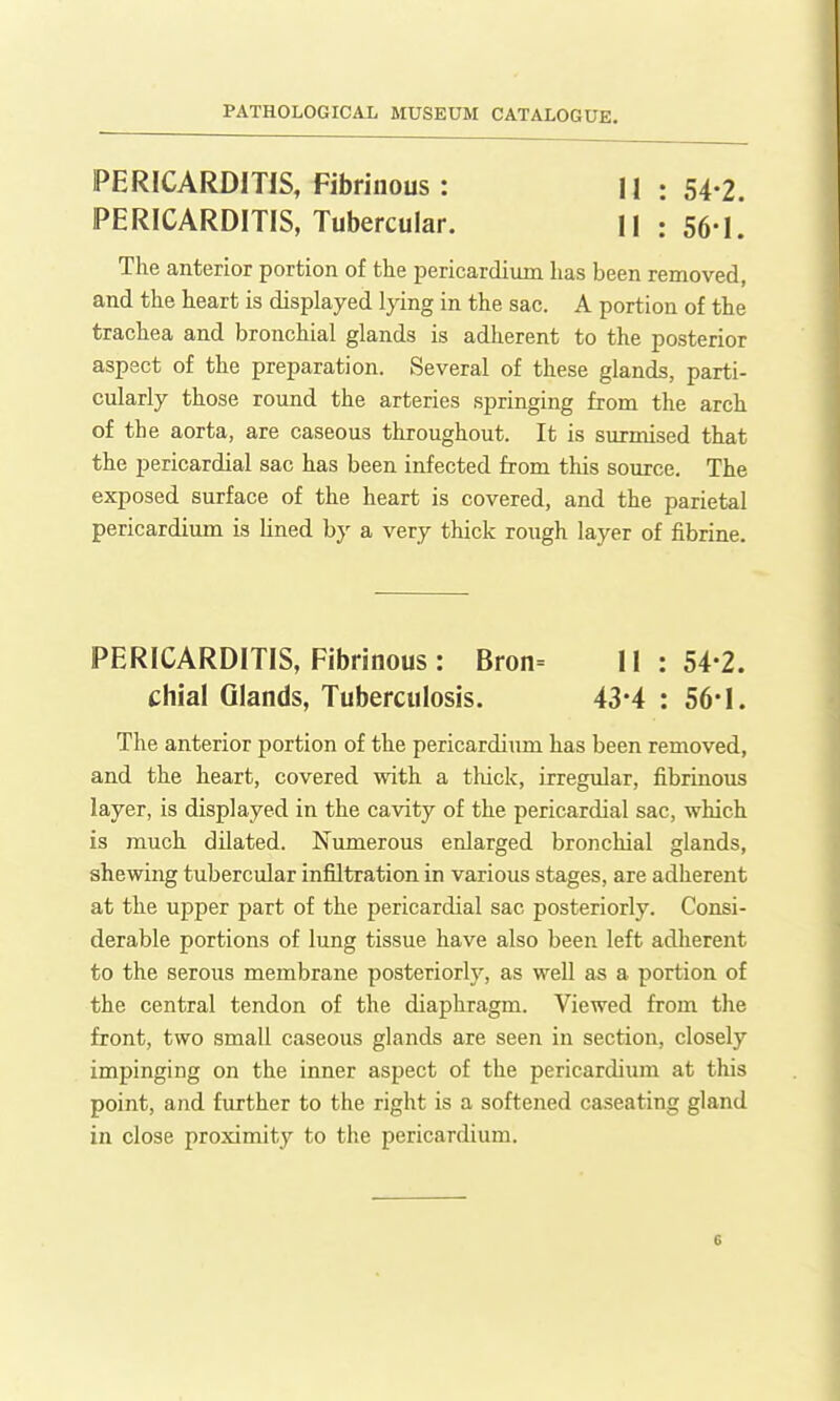 PERICARDITIS, Fibrinous : ll : 54-2. PERICARDITIS, Tubercular. l| : 56-1. The anterior portion of the pericardium has been removed, and the heart is displayed lying in the sac. A portion of the trachea and bronchial glands is adherent to the posterior aspect of the preparation. Several of these glands, parti- cularly those round the arteries springing from the arch of the aorta, are caseous throughout. It is surmised that the pericardial sac has been infected from this source. The exposed surface of the heart is covered, and the parietal pericardium is lined by a very thick rough layer of fibrine. PERICARDITIS, Fibrinous : Bron= 11:54-2. chial Glands, Tuberculosis. 43*4 : 56*1. The anterior portion of the pericardium has been removed, and the heart, covered with a tliick, irregular, fibrinous layer, is displayed in the cavity of the pericardial sac, which is much dilated. Numerous enlarged bronchial glands, shewing tubercular infiltration in various stages, are adherent at the upper part of the pericardial sac posteriorly. Consi- derable portions of lung tissue have also been left adherent to the seroiis membrane posteriorly, as well as a portion of the central tendon of the diaphragm. Viewed from the front, two small caseous glands are seen in section, closely impinging on the inner aspect of the pericardium at this point, and further to the right is a softened caseating gland in close proximity to the pericardium.