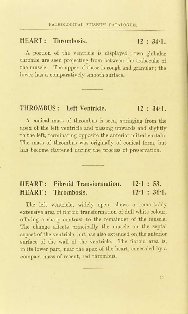 HEART: Thrombosis. 12 : 34-1. A portion of the ventricle is displayed; two globular thrombi are seen projecting from between the trabeculee of the muscle. The upper of these is rough and granular ; the lower has a comparatively smooth surface. THROMBUS: Left Ventricle. 12:34-1. A conical mass of thrombus is seen, springing from the apex of the left ventricle and passing upwards and sUghtly to the left, terminating opposite the anterior mitral curtain. The mass of thrombus was originally of conical form, but lias become flattened during the process of preservation. HEART: Fibroid Transformation. 12-1 : 53. HEART: Thrombosis. 12-1 : 34-1. The left ventricle, widely open, shews a remarkably ■extensive area of fibroid transformation of dull white colour, offering a sharp contrast to the remainder of the muscle. The change affects principally the muscle on the septal aspect of the ventricle, but has also extended on the anterior surface of the wall of the ventricle. The fibroid area is, in its lower part, near the apex of the heart, concealed by a compact mass of recent, red thrombus.