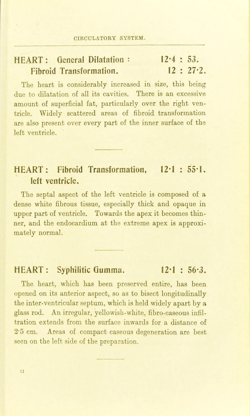 HEART: General Dilatation : 12*4 : 53. Fibroid Transformation. 12 : 27-2. The heart is considerably increased in size, this being due to dilatation of all its cavities. There is an excessive amount of superficial fat, particularly over the right ven- tricle. Widely scattered areas of fibroid transformation are also present over every part of the inner surface of the left ventricle. HEART: Fibroid Transformation, I2-I : 55-1. left ventricle. The septal aspect of the left ventricle is composed of a dense white fibrous tissue, especially thick and opaque in upper part of ventricle. Towards the apex it becomes thin- ner, and the endocardium at the extreme apex is approxi- mately normal. HEART: Syphilitic Gumma. 12*1 : 56-3. The heart, which has been preserved entire, has been opened on its anterior aspect, so as to bisect longitudinally the inter-ventricular septum, which is held widely apart by a glass rod. An irregular, yellowish-white, fibro-caseous infil- tration extends from the surface inwards for a distance of 25 cm. Areas of compact caseous degeneration are best seen on the left side of the preparation.