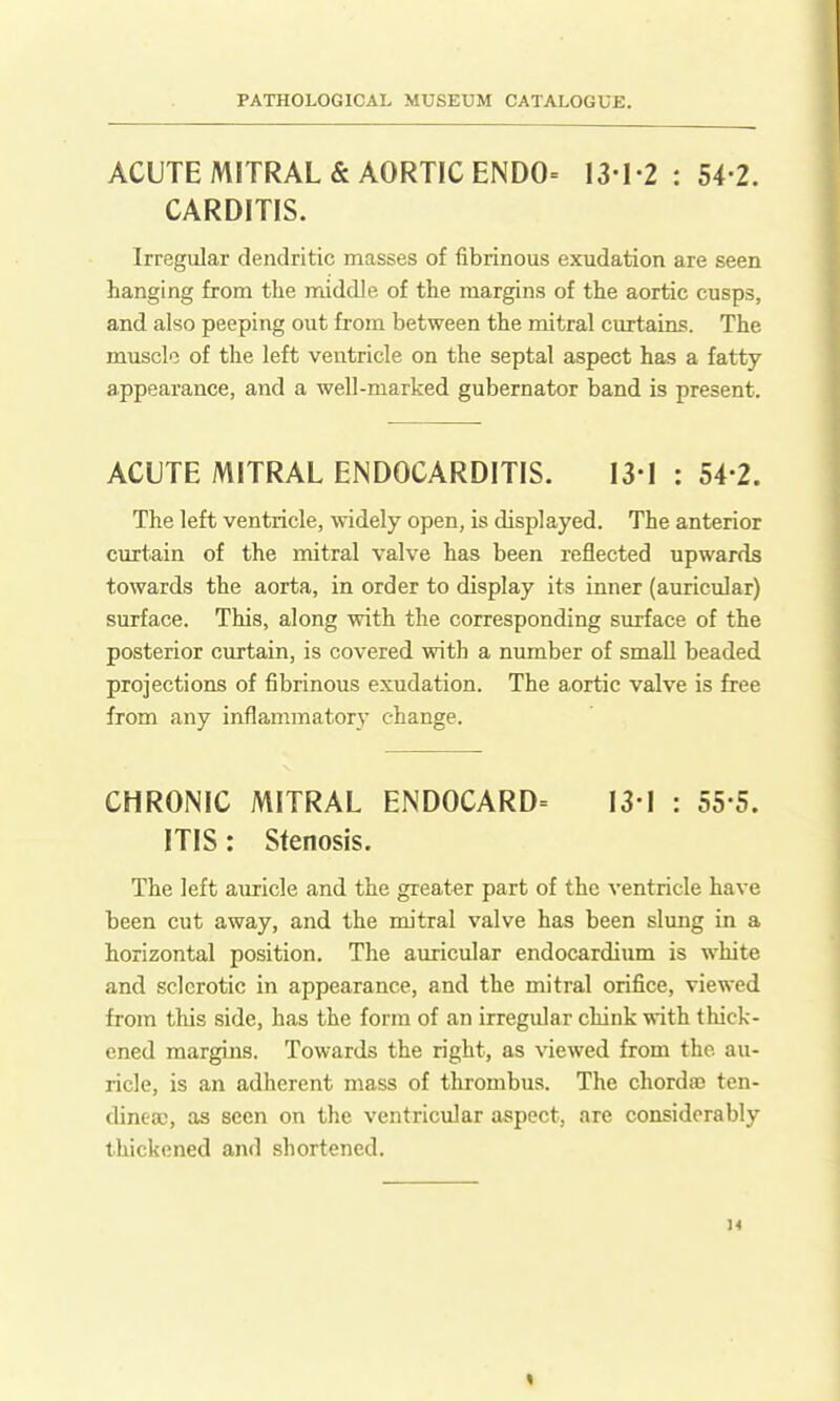 ACUTE MITRAL & AORTIC ENDO= 13-I-2 : 54-2. CARDITIS. Irregular dendritic masses of fibrinous exudation are seen hanging from the middle of the margins of the aortic cusps, and also peeping out fi-om between the mitral curtains. The muscle of the left ventricle on the septal aspect has a fatty appearance, and a well-marked gubernator band is present. ACUTE MITRAL ENDOCARDITIS. 131 : 54-2. The left ventricle, widely open, is displayed. The anterior curtain of the mitral valve has been reflected upwards towards the aorta, in order to display its inner (auricular) surface. This, along with the corresponding surface of the posterior curtain, is covered with a number of small beaded projections of fibrinous exudation. The aortic valve is free from any inflammatory change. CHRONIC MITRAL ENDOCARD= 131 : 55 5. ITIS: Stenosis. The left auricle and the greater part of the ventricle have been cut away, and the mitral valve has been slmig in a horizontal position. The auricular endocardium is white and sclerotic in appearance, and the mitral orifice, viewed from this side, has the form of an irregular chink with tliick- ened margins. Towards the right, as viewed from the au- ricle, is an adherent mass of thrombus. The chorda? tcn- dinea), as seen on the ventricular aspect, are considerably thickened and shortened.