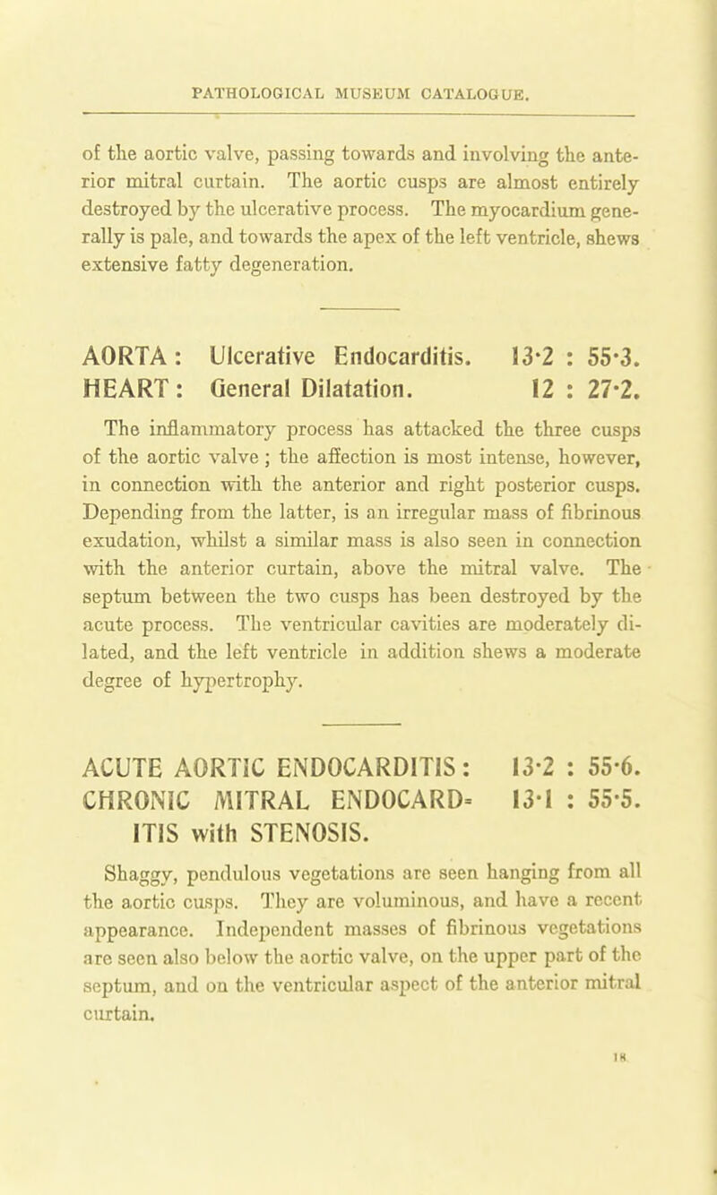 of the aortic valve, passing towards and involving the ante- rior mitral curtain. The aortic cusps are almost entirely destroyed by the ulcerative process. The myocardium gene- rally is pale, and towards the apex of the left ventricle, shews extensive fatty degeneration. AORTA: Ulcerative Endocarditis. 13*2 : 55-3. HEART: General Dilatation. 12:27-2. The inflammatory process has attacked the three cusps of the aortic valve; the afiection is most intense, however, in connection with the anterior and right posterior cusps. Depending from the latter, is an irregular mass of fibrinous exudation, whilst a similar mass is also seen in connection with the anterior curtain, above the mitral valve. The septum between the two cusps has been destroyed by the acute process. The ventricular cavities are moderately di- lated, and the left ventricle in addition shews a moderate degree of hypertrophy. ACUTE AORTIC ENDOCARDITIS: 13-2 : 55*6. CHRONIC MITRAL ENDOCARD= 13-1 : 55-5. ITIS with STENOSIS. Shaggy, pendulous vegetations are seen hanging from all the aortic cusps. They are voluminous, and have a recent appearance. Independent masses of fibrinous vegetations are seen also below the aortic valve, on the upper part of the septum, and on the ventricular aspect of the anterior mitral curtain. IH