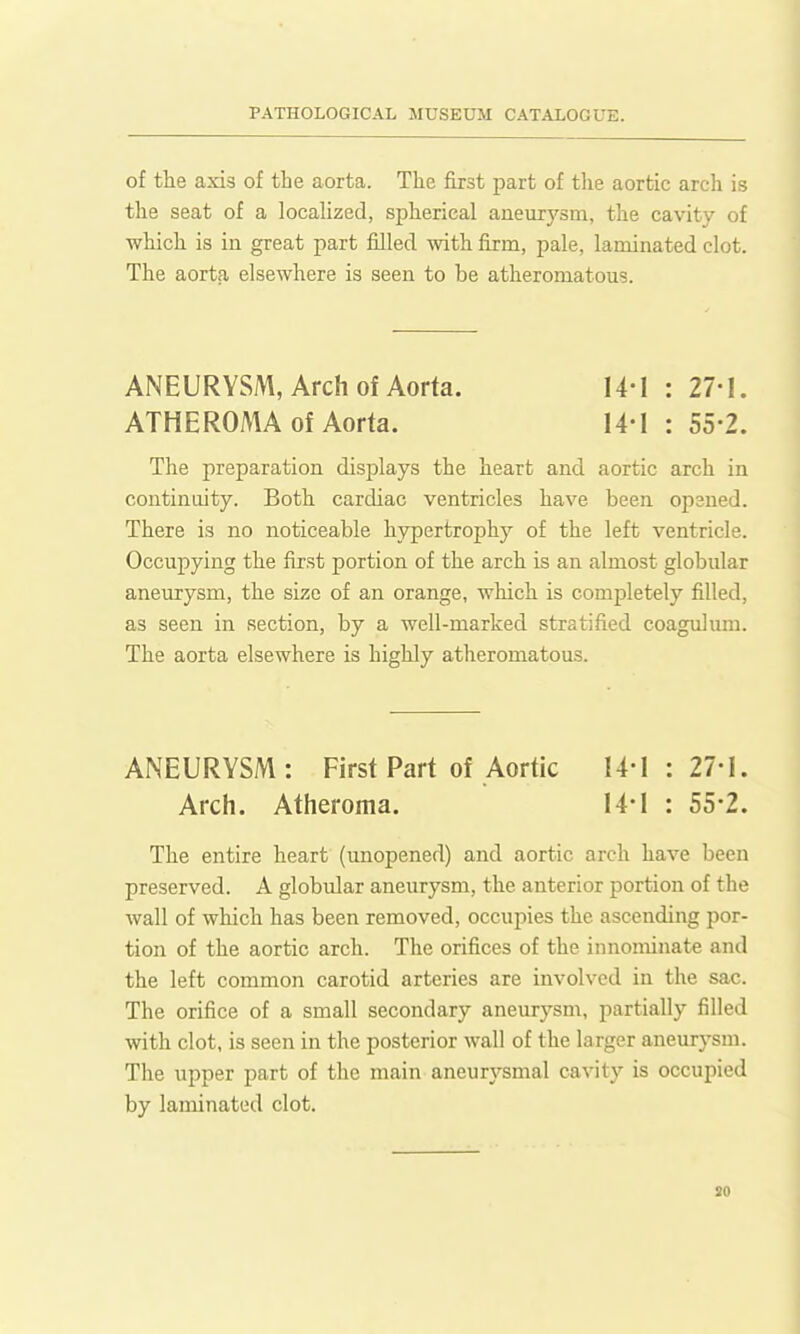 of the axis of the aorta. The first part of the aortic arch is the seat of a localized, spherical aneurysm, the cavity of which is in great part filled mth firm, pale, laminated clot. The aorta elsewhere is seen to be atheromatous. ANEURYSM, Arch Of Aorta. 14-1 : 27-!. ATHEROMA of Aorta. 14-1 : 55-2. The preparation displays the heart and aortic arch in continuity. Both cardiac ventricles have been opened. There is no noticeable hypertrophy of the left ventricle. Occupying the first portion of the arch is an almost globular aneurysm, the size of an orange, which is completely filled, as seen in section, by a well-marked stratified coagulura. The aorta elsewhere is highly atheromatous. ANEURYSM: First Part of Aortic 14-1 : 27-1. Arch. Atheroma. 14-1 : 55-2. The entire heart (unopened) and aortic arch have been preserved. A globular aneurysm, the anterior portion of the wall of which has been removed, occupies the ascending por- tion of the aortic arch. The orifices of the innominate and the left common carotid arteries are involved in the sac. The orifice of a small secondary aneurysm, partially filled with clot, is seen in the posterior wall of the larger aneurysm. The upper part of the main aneurysmal cavity is occupied by laminated clot. so