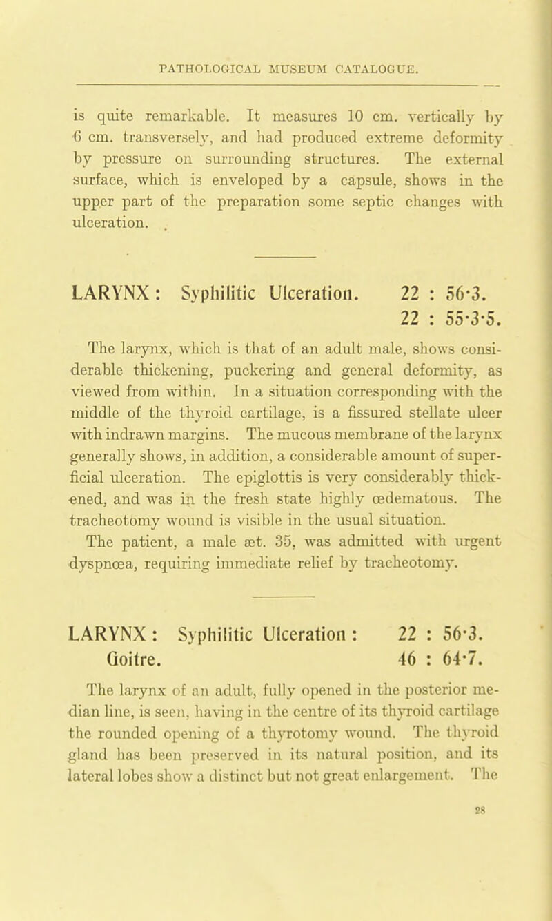 is quite remarkable. It measures 10 cm. vertically by G cm. transversely, and had produced extreme deformity by pressure on surrounding structures. The external surface, which is enveloped by a capsule, shows in the upper part of the preparation some septic changes with ulceration. LARYNX: Syphilitic Ulceration. 22 : 56-3. 22 : 55'3-5. The larynx, which is that of an adult male, shows consi- derable thickening, puckering and general deformity, as viewed from within. In a situation corresponding with the middle of the thyroid cartilage, is a fissured stellate ulcer with indra-wn margins. The mucous membrane of the larynx generally shows, in addition, a considerable amount of super- ficial ulceration. The epiglottis is very considerably thick- ened, and was in the fresh state highly oedematous. The tracheotomy wound is visible in the usual situation. The patient, a male aet. 35, was admitted with urgent dyspnoea, requiring immediate reUef by tracheotomy. LARYNX : Syphilitic Ulceration : 22 : 56-3. Goitre. 46 : 64-7. The larynx of an adult, fully opened in the posterior me- dian line, is seen, having in the centre of its th}Toid cartilage the rounded opening of a thyrotomy wound. The th\Toid gland has been preserved in its natural position, and its lateral lobes show a distinct but not great enlargement. The