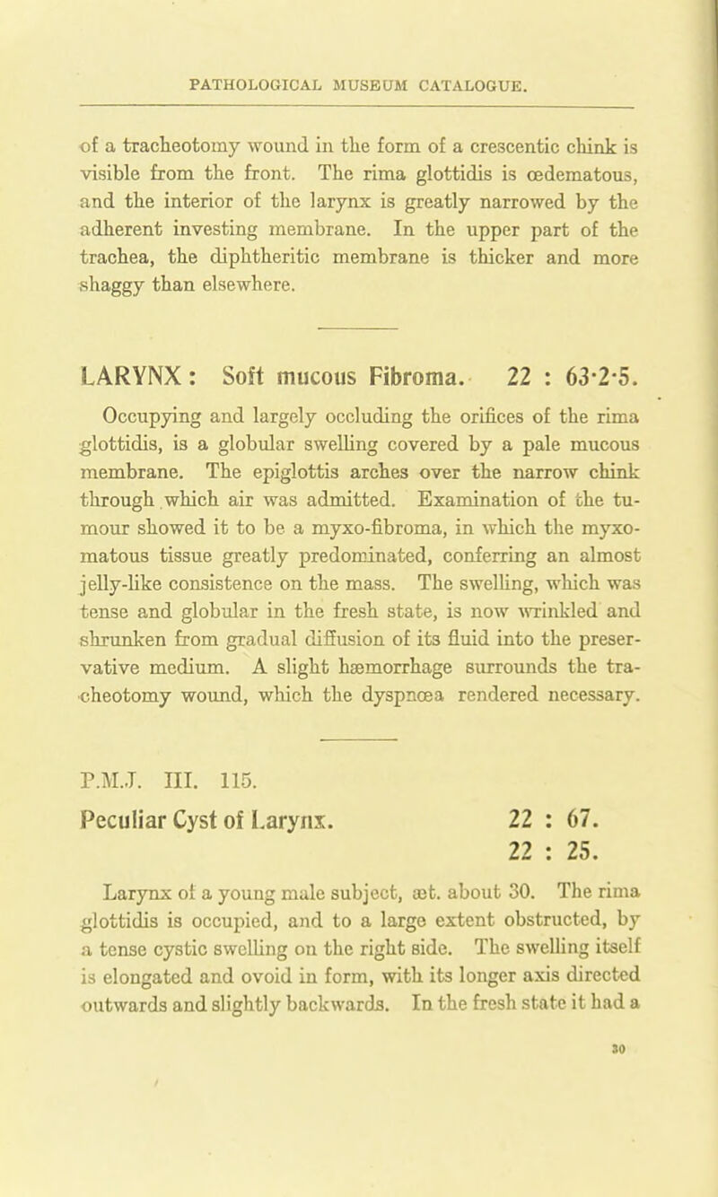 of a tracheotomy wound in tlie form of a crescentic chink is visible from the front. The rima glottidis is cedematous, and the interior of the larynx is greatly narrowed by the adherent investing membrane. In the upper part of the trachea, the diphtheritic membrane is thicker and more shaggy than elsewhere. LARYNX: Soft mucous Fibroma. 22 : 63-2-5. Occupying and largely occluding the orifices of the rima glottidis, is a globular swelling covered by a pale mucous membrane. The epiglottis arches over the narrow chink through which air was admitted. Examination of the tu- mour showed it to be a myxo-fibroma, in which the myxo- matous tissue greatly predominated, conferring an almost jelly-like consistence on the mass. The swelUng, which was tense and globular in the fresh state, is now ^\Tinkled and shrunken from gradual diffusion of its fluid into the preser- vative medium. A slight haemorrhage surrounds the tra- cheotomy wound, which the dyspnoea rendered necessary. P.M..T. ni. 115. Peculiar Cyst of Larynx. 22 : 67. 22 : 25. Larynx of a young male subject, aet. about 30. The rima 4;lottidis is occupied, and to a large extent obstructed, by a tense cystic swelling on the right side. The swelling itself is elongated and ovoid in form, with its longer axis directed outwards and slightly backwards. In the fresh state it had a
