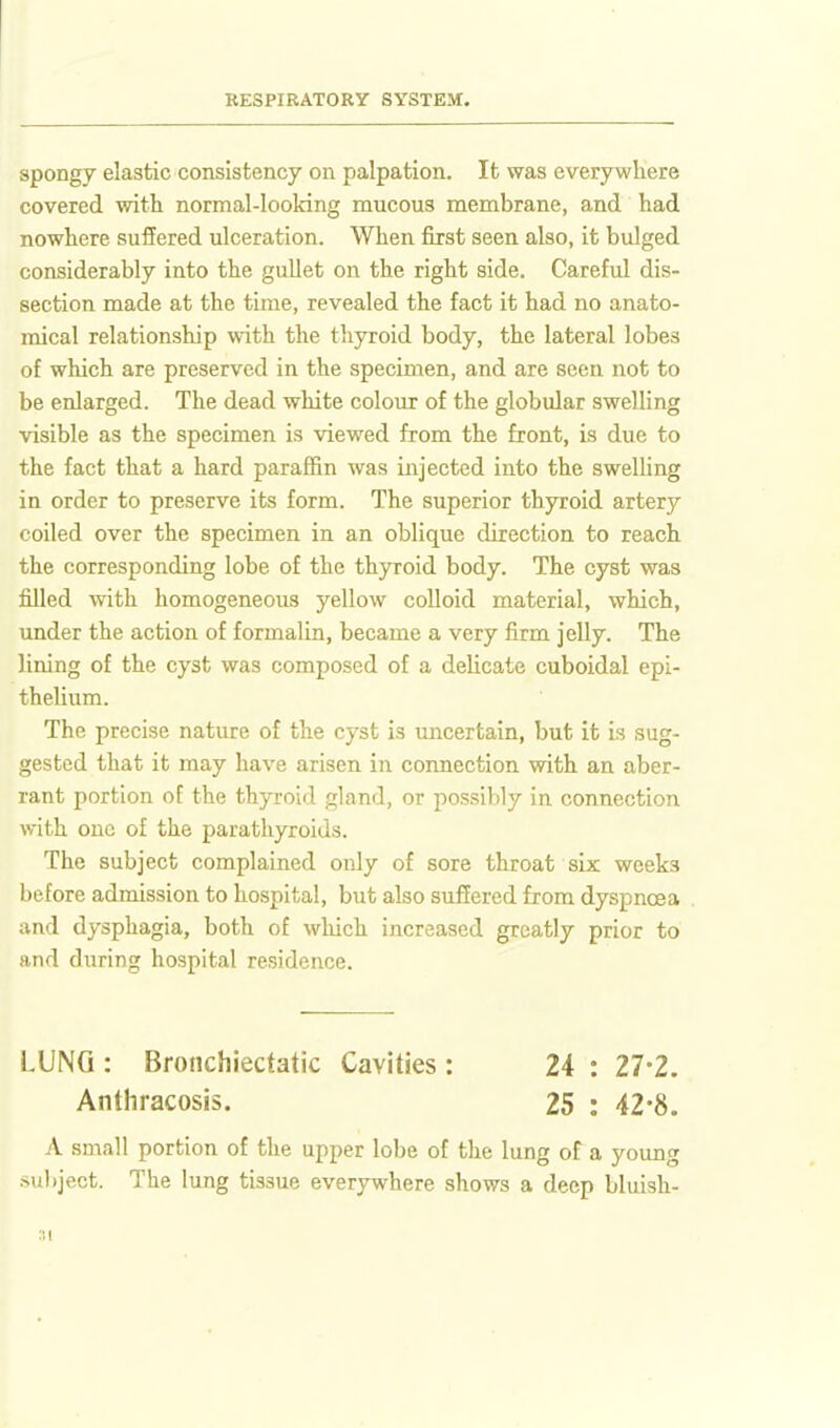 spongy elastic consistency on palpation. It was everywhere covered with normal-looking mucous membrane, and had nowhere suffered ulceration. When first seen also, it bulged considerably into the gullet on the right side. Careful dis- section made at the time, revealed the fact it had no anato- mical relationship with the thyroid body, the lateral lobes of which are preserved in the specimen, and are seen not to be enlarged. The dead white colour of the globular swelling visible as the specimen is viewed from the front, is due to the fact that a hard paraffin was injected into the swelling in order to preserve its form. The superior thyroid artery coiled over the specimen in an oblique direction to reach the corresponding lobe of the thyroid body. The cyst was filled with homogeneous yellow coUoid material, which, under the action of formalin, became a very firm jelly. The lining of the cyst was composed of a delicate cuboidal epi- thelium. The precise nature of the cyst is uncertain, but it is sug- gested that it may have arisen in connection with an aber- rant portion of the thyroid gland, or possibly in connection with one of the parathyroids. The subject complained only of sore throat six weeks before admission to hospital, but also suffered from dyspnoea and dysphagia, both of which increased greatly prior to and during hospital residence. LUNG : Bronchiecfatic Cavities : 24 : 27-2. Anthracosis. 25 : 42-8. A small portion of the upper lobe of the lung of a young subject. The lung tissue everywhere shows a deep bluish- si