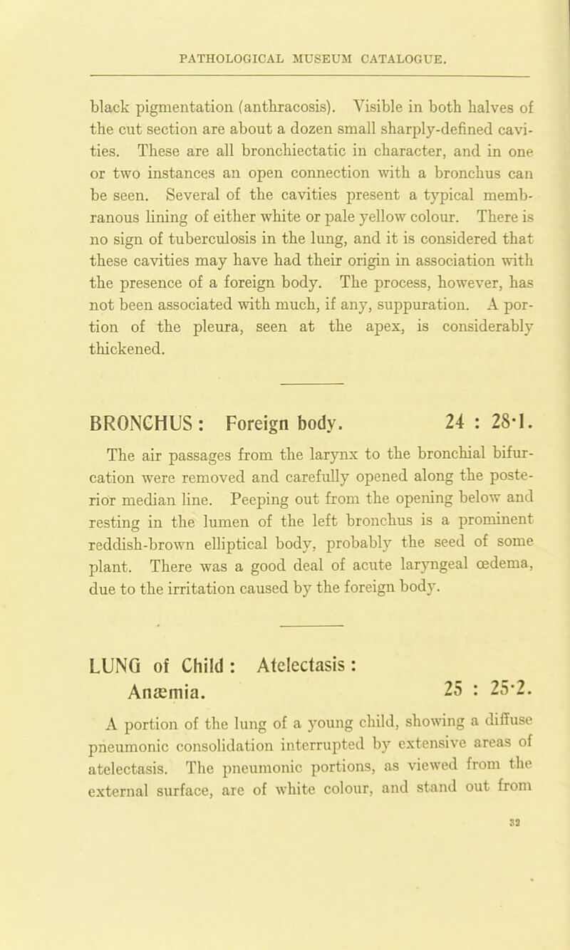 black pigmentation (anttracosis). Visible in both halves of the cut section are about a dozen small sharply-defined cavi- ties. These are all bronchiectatic in character, and in one or two instances an open connection vnth. a bronchus can be seen. Several of the cavities present a typical memb- ranous lining of either white or pale yellow colour. There is no sign of tuberculosis in the lung, and it is considered that these cavities may have had their origin in association with the presence of a foreign body. The process, however, has not been associated with much, if any, suppuration. A por- tion of the pleura, seen at the apex, is considerably thickened. BRONCHUS: Foreign body. 24 : 28-1. The air passages from the larynx to the bronchial bifur- cation were removed and carefully opened along the poste- rior median line. Peeping out from the opening below and resting in the lumen of the left bronchus is a prominent reddish-brown elliptical body, probably the seed of some plant. There was a good deal of acute laryngeal oedema, due to the irritation caused by the foreign body. LUNG of Child: Atelectasis: Anaemia. 25 : 25-2. A portion of the lung of a young child, showing a diffuse pneumonic consolidation interrupted by extensive areas of atelectasis. The pneumonic portions, as viewed from the external surface, are of white colour, and stand out from