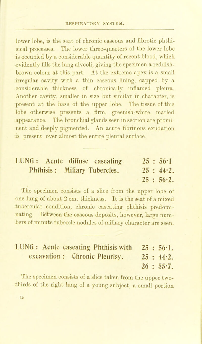 lower lobe, is the seat of chronic caseous and fibrotic phthi- sical processes. The lower three-quarters of the lower lobe is occupied by a considerable quantity of recent blood, which evidently fills the lung alveoli, giving the specimen a reddish- brown colour at this part. At the extreme apex is a small irregular cavity with a thin caseous lining, capped by a considerable thickness of chronically inflamed pleura. Another cavity, smaller in size but similar in character, is present at the base of the upper lobe. The tissue of this lobe otherwise presents a firm, greenish-white, marled appearance. The bronchial glands seen in section are promi- nent and deeply pigmented. An acute fibrinous exudation is present over almost the entire pleural surface. LUNG: Acute diffuse caseating 25 : 56*I Phthisis : Miliary Tubercles. 25 : 44-2. 25 : 56-2. The specimen consists of a sHce from the upper lobe of one limg of about 2 cm. thickness. It is the seat of a mixed tubercular condition, chronic caseating phtliisis predomi- nating. Between the caseous deposits, however, large num- bers of minute tubercle nodules of miliary character are seen. LUNG: Acute caseating Phthisis with 25 : 56-1. excavation : Chronic Pleurisy. 25 : 44*2. 26 : 55-7. The specimen consists of a slice taken from the upper two- thirds of the right lung of a young subject, a small portion 30