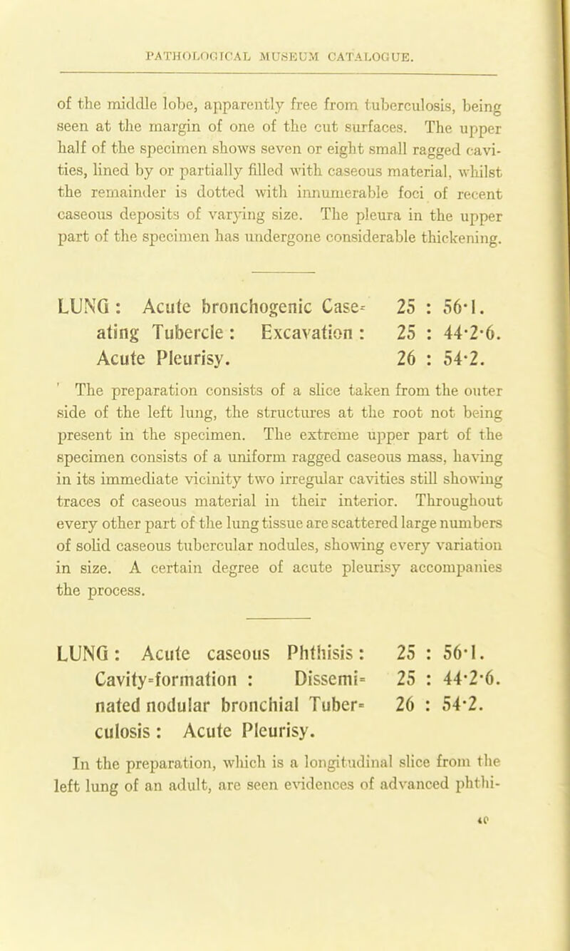 of the middle lobe, apparently free from tuberculosis, being seen at the margin of one of the cut surfaces. The upper half of the specimen shows seven or eight small ragged cavi- ties, lined by or partially filled with caseous material, whilst the remainder is dotted with iimumerable foci of recent caseous deposits of varpng size. The pleura in the upper part of the specimen has midergone considerable thickening. LUNG: Acute bronchogenic Case- 25 : 56-1. ating Tubercle : Excavation : 25 : 44-2'6. Acute Pleurisy. 26 : 54-2. The preparation consists of a sUce taken from the outer side of the left lung, the structm-es at the root not being present in the specimen. The extreme upper part of the specimen consists of a imiform ragged caseous mass, ha\ing in its immediate vicinity two irregular cavities still showing traces of caseous material in their interior. Throughout every other part of the lung tissue are scattered large numbers of solid caseous tubercular nodules, shomng every variation in size. A certain degree of acute pleurisy accompanies the process. LUNG: Acute caseous Phthisis: 25 : 56-1. Cavity=formation : Dissemi= 25 : 44-2-6. nated nodular bronchial Tuber= 26 : 54*2. culosis: Acute Pleurisy. In the preparation, wliich is a longitudinal slice from tlie left lung of an adult, are seen e\'idences of advanced phthi-