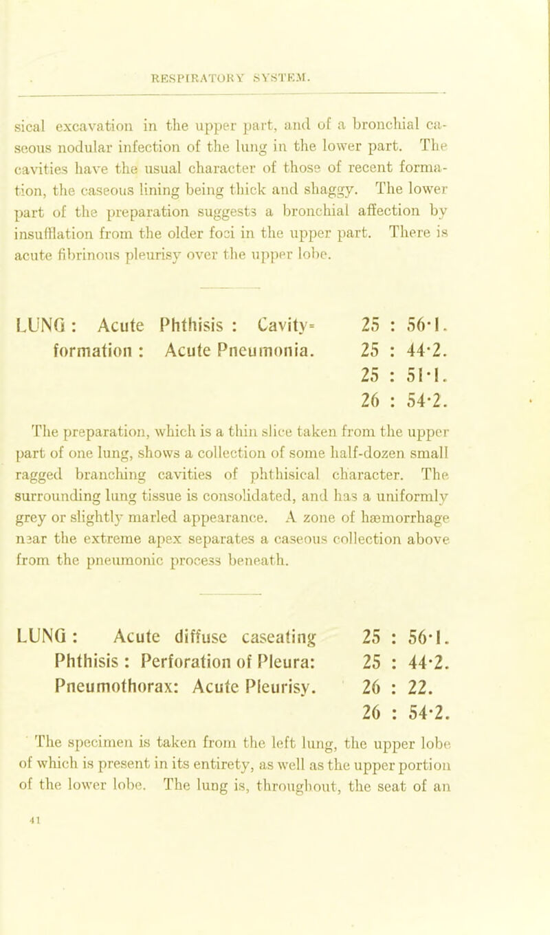 sical excavation in the upper part, and of a bronchial ca- seous nodular infection of the lung in the lower part. The cavities have the usual character of those of recent forma- tion, the caseous lining being thick and shaggy. The lower part of the preparation suggests a bronchial affection by insufflation from the older fooi in the upper part. There is acute fibrinous pleurisy over the upper lobe. LUNG: Acute Phthisis: Cavity= 25:56-1. formation : Acute Pneumonia, 25 : 44-2. 25 : 5M. 26 : 54-2. The preparation, which is a thin slice taken from the upper part of one lung, shows a collection of some half-dozen small ragged branching cavities of phthisical character. The surrounding lung tissue is consolidated, and has a uniformly grey or slightly marled appearance. A zone of hajmorrhage n3ar the extreme apex separates a caseous collection above from the pneumonic process beneath. LUNG: Acute diffuse caseating 25 : 56-1. Phthisis : Perforation of Pleura: 25 : 44-2. Pneumothorax: Acute Pleurisy. 26 : 22. 26 : 54-2. The specimen is taken from the left lung, the upper lobe of which is present in its entirety, as well as the upper portion of the lower lobe. The lung is, throughout, the seat of an