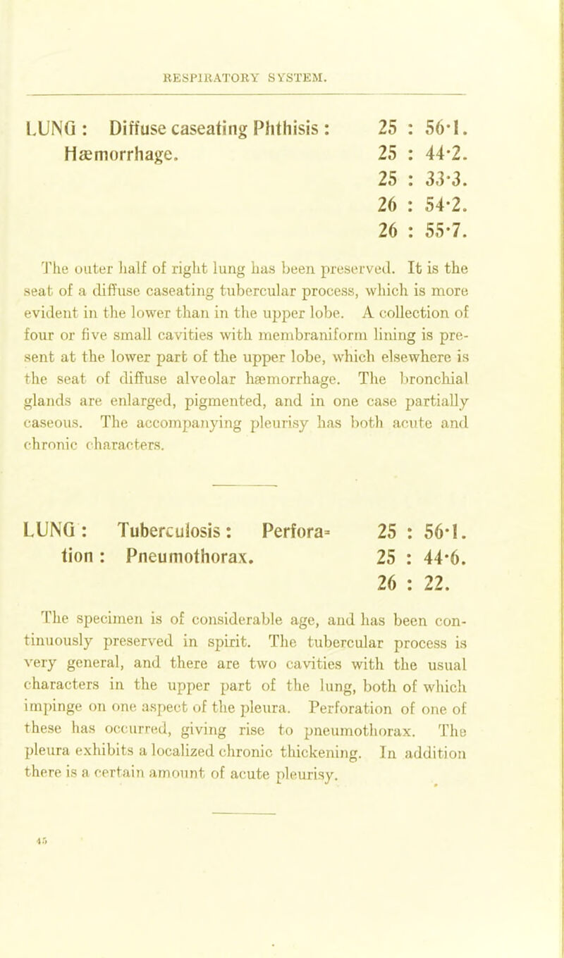 LUNG: Diffuse caseating Phthisis : 25 : 56-1. 'J'lie outer lialf of right lung has been preserved. It is the seat of a diffuse caseating tubercular process, wliich is more evident in the lower than in the upper lobe. A collection of four or five small cavities with membraniform lining is pre- sent at the lower part of the upper lobe, which elsewhere is the seat of difEuse alveolar haemorrhage. The bronchial glands are enlarged, pigmented, and in one case partially- caseous. The accompanying pleurisy has both acute and chronic characters. LUNG: Tuberculosis: Perfora= 25 : 56-1. The specimen is of considerable age, and has been con- tinuously preserved in spirit. The tubercular process is very general, and there are two cavities with the usual characters in the upper part of the lung, both of which impinge on one aspect of the pleura. Perforation of one of these lias occurred, giving rise to pneumothorax. The pleura exhibits a localized chronic thickening. In addition there is a certain amount of acute pleurisy. Haemorrhage. 25 : 44-2. 25 : 33-3. 26 : 54-2. 26 : 55-7. tion: Pneumothorax. 25 : 44-6. 26 : 22. 4.-1