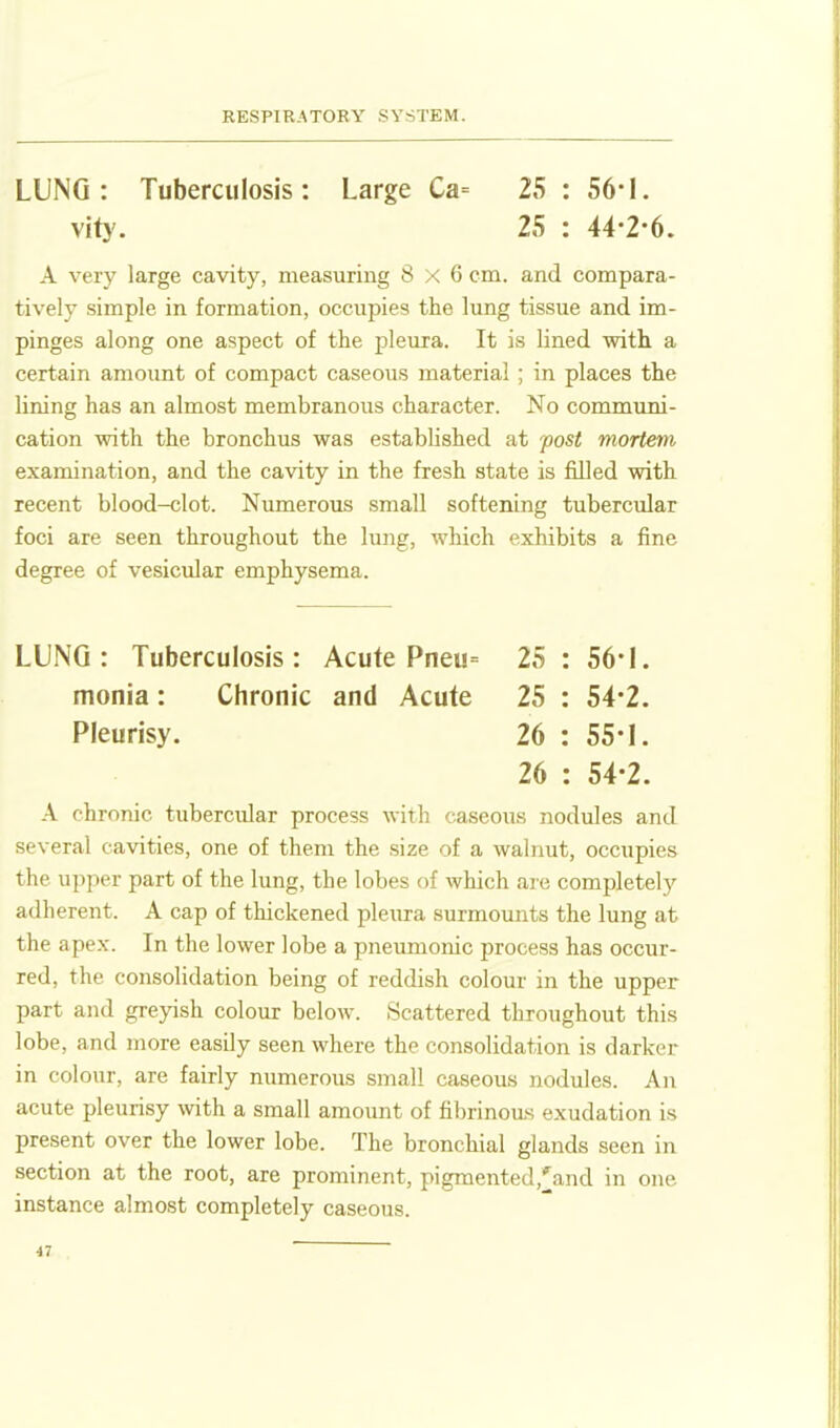 LUNG: Tuberculosis: Large Ca= 25 : 56-1. vit}'. 25 : 44-2-6. A very large cavity, measuring 8x6 cm. and compara- tively simple in formation, occupies the lung tissue and im- pinges along one aspect of the pleura. It is lined with a certain amount of compact caseous material ; in places the lining has an almost membranous character. No communi- cation with the bronchus was established at fost mortem examination, and the cavity in the fresh state is filled with recent blood-clot. Numerous small softening tubercular foci are seen throughout the lung, which exhibits a fine degree of vesicular emphysema. LUNG: Tuberculosis: Acute Pneu= 25 : 56*1. monia: Chronic and Acute 25 : 54-2. Pleurisy. 26 : 55-1. 26 : 54-2. A chronic tubercular process with caseous nodules and several cavities, one of them the size of a walnut, occupies the upper part of the lung, the lobes of which are completely adherent. A cap of thickened pleiira surmounts the lung at the apex. In the lower lobe a pneumonic process has occur- red, the consolidation being of reddish colour in the upper part and greyish colour below. Scattered throughout this lobe, and more easily seen where the consolidation is darker in colour, are fairly numerous small caseous nodules. An acute pleurisy with a small amount of fibrinoas exudation is present over the lower lobe. The bronchial glands seen in section at the root, are prominent, pigmented,'and in one instance almost completely caseous. ■IV