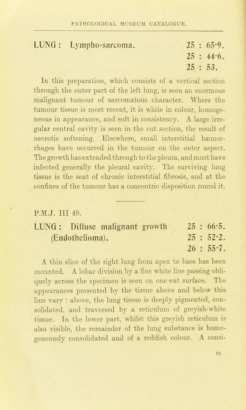 LUNG : Lymplio=sarcoma. 25 : 65-9. 25 : 44-6. 25 : 53. In tliis preparation, whicli consists of a vertical section througli the outer part of the left lung, is seen an enormous malignant tumour of sarcomatous character. Where the tumoiir tissue is most recent, it is white in colour, homoge- neous in appearance, and soft in consistency. A large irre- gular central cavity is seen in the cut section, the result of necrotic softening. Elsewhere, small interstitial haemor- rhages have occurred in the tmnour on the outer aspect. The growth has extended through to the pleura, and must have infected generally the pleural cavity. The surviving lung tissue is the seat of chronic interstitial fibrosis, and at the confines of the tumour has a concentric disposition round it. P.M.J. Ill 49. LUNG : Diffuse malignant growth 25 : 66-5. (Endothelioma). 25 : 52*2. 26 : 55-7. A thin slice of the right lung from apex to base has been mounted. A lobar division by a fine white Hne passing obli- quely across the specimen is seen on one -cut surface. The appearances presented by the tissue above and below this line vary : above, the lung tissue is deeply pigmented, con- sohdated, and traversed by a reticulum of greyish-white tissue. In the lower part, whilst this greyish reticulum is also visible, the remainder of the lung substance is homo- geneously consolidated and of a reddish colour. A consi-
