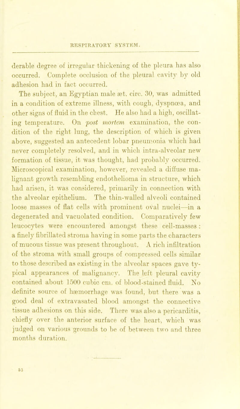derable degree of irregular thickening of the pleura has also occurred. Complete occlusion of the pleural cavity by old adhesion had in fact occurred. The subject, an Egyptian male set. circ. 30, was admitted in a condition of extreme illness, with cough, dyspnoea, and other signs of fluid in the chest. He also had a high, oscillat- ing temperature. On fost mortem examination, the con- dition of the right lung, the description of which is given above, suggested an antecedent lobar pneum.onia which had never completely resolved, and in wliieli intra-alveolar new formatioji of tissue, it was thought, had probably occurred. Microscopical examination, however, revealed a diffuse ma- lignant growth resembling endothelioma in structure, which liad arisen, it was considered, primarily in connection with the alveolar epithelium. The thin-waUed alveoli contained loose masses of flat cells v/ith prominent oval nuclei—in a degenerated and vacuolated condition. Comparatively few leucocytes were encoimtered amongst these cell-masses : a finely fibrillated stroma having in some parts the characters of mucous tissue was present throughout. A rich infiltration of the stroma with small groups of compressed cells similar to those described as existing in the alveolar spaces gave ty- pical appearances of malignancy. The left pleural cavity contained about 1500 cubic cm. of blood-stained fluid. No definite source of haemorrhage was found, but there was a good deal of extravasated blood amongst the connective tissue adhesions on this side. There was also a pericarditis, chiefly over the anterior surface of the heart, which was judged on various grounds to be of between two and three months duration.