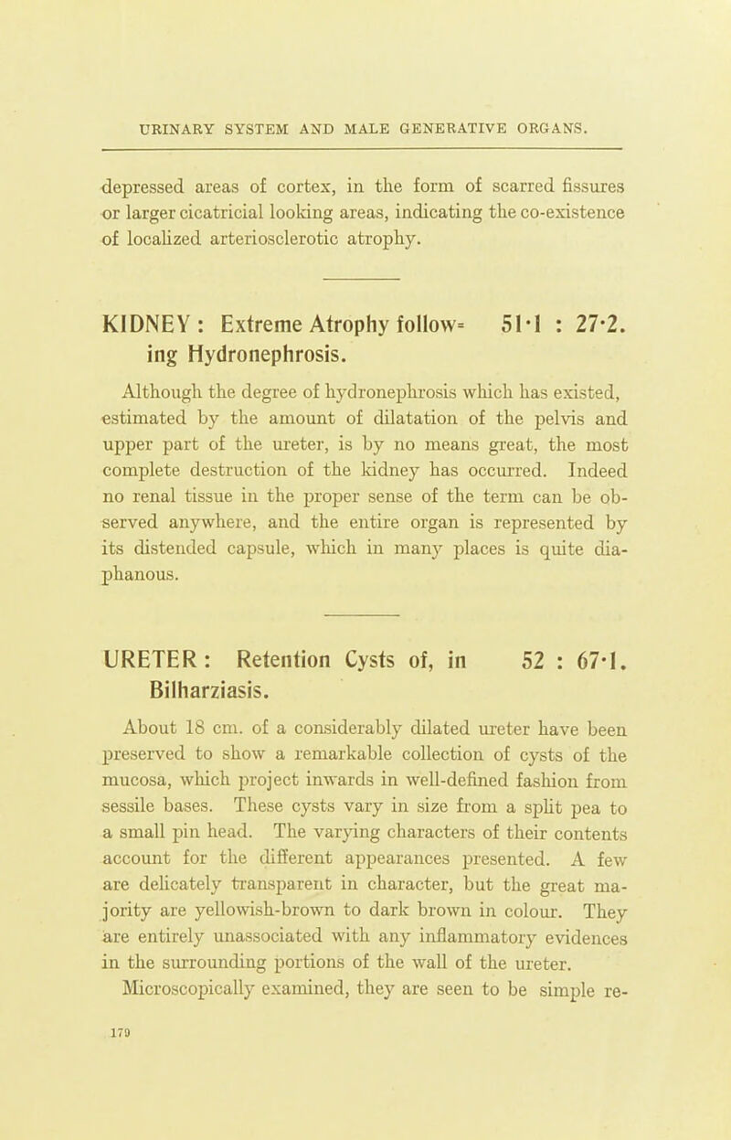 depressed areas of cortex, in the form of scarred fissures or larger cicatricial looking areas, indicating the co-existence of localized arteriosclerotic atrophy. KIDNEY: Extreme Atrophy follow= 51-1 : 27-2. ing Hydronephrosis. Although the degree of hydronephi-osis which has existed, estimated by the amount of dilatation of the pelvis and upper part of the m-eter, is by no means great, the most complete destruction of the kidney has occm-red. Indeed no renal tissue in the proper sense of the term can be ob- served anywhere, and the entire organ is represented by its distended capsule, which in many places is quite dia- phanous. URETER: Retention Cysts of, in 52 : 67-1. Bilharziasis. About 18 cm. of a con.siderably dilated m-eter have been preserved to show a remarkable collection of cysts of the mucosa, which project inwards in well-defined fasliion from sessile bases. These cysts vary in size from a spht pea to a small pin head. The varying characters of their contents account for the different appearances presented. A few are delicately transparent in character, but the great ma- jority are yellowish-brown to dark brown in colour. They are entirely unassociated with any inflammatory evidences in the sm-rounding portions of the wall of the ureter. Microscopically examined, they are seen to be simple re- 170