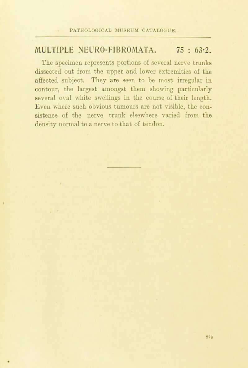 MULTIPLE NEURO=FIBROMATA. 75 : 63-2. Tlie specimen represents portions of several nerve trunks dissected out from the upper and lower extremities of the ajEEected subject. They are seen to be most irregular in contour, the largest amongst them showing particularly several oval white sweUings in the course of their length. Even where such obvious tumours are not visible, the con- sistence of the nerve trunk elsewhere varied from the density normal to a nerve to that of tendon.
