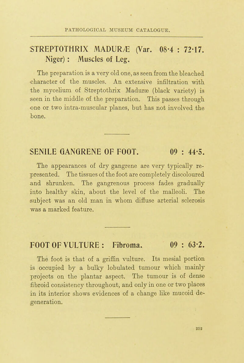 STREPTOTHRIX MADUR/E (Var. 08-4 : 72-17. Niger): Muscles of Leg. The preparation is a very old one, as seen from tlie bleaclied ■cliaracter of the muscles. An extensive infiltration with the mycehum of Streptothrix Madurse (black variety) is seen in the middle of the preparation. This passes through one or two intra-muscular planes, but has not involved the bone. SENILE GANGRENE OF FOOT. 09 : 44-5. The appearances of dry gangrene are very typically re- presented. The tissues of the foot are completely discoloured and shrunken. The gangrenous process fades gradually into healthy skin, about the level of the malleoh. The subject was an old man in whom diffuse arterial sclerosis was a marked featiure. FOOT OF VULTURE : Fibroma. 09 : 63-2. The foot is that of a griffin vulture. Its mesial portion is occupied by a bulky lobulated timiour wliich mainly projects on the plantar aspect. The tumour is of dense fibroid consistency throughout, and only in one or two places in its interior shows evidences of a change Uke mucoid de- generation. SSi