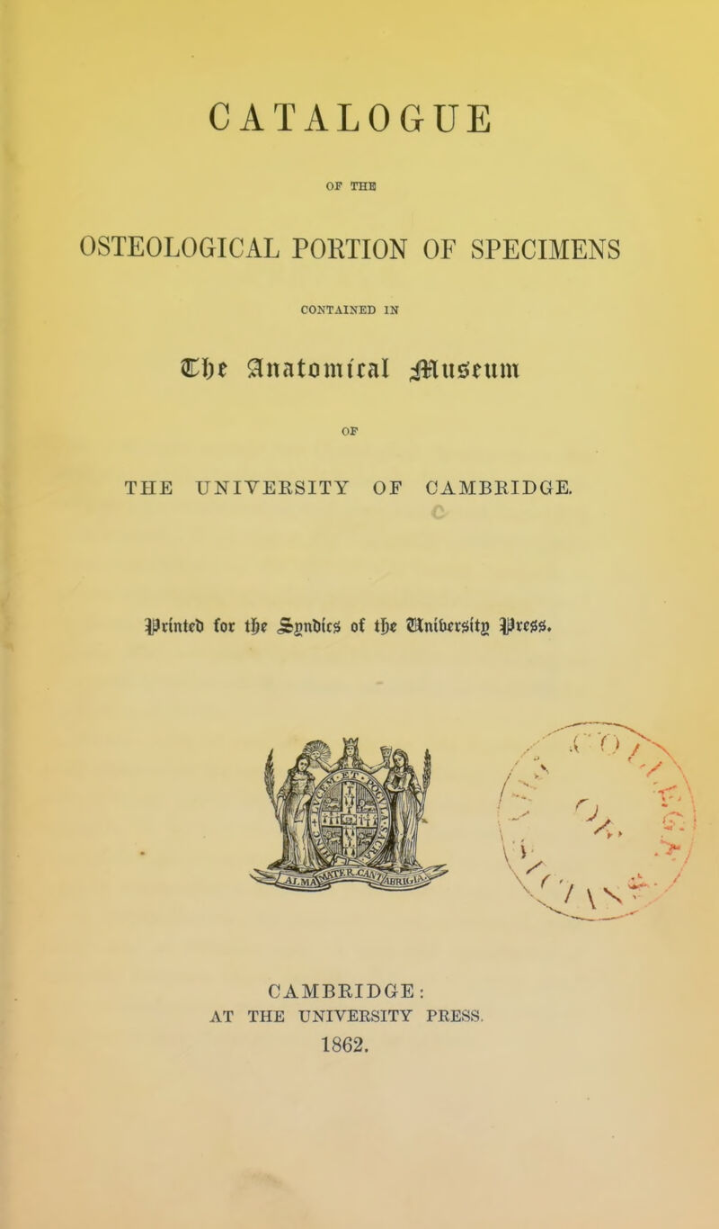 or THB OSTEOLOGICAL PORTION OF SPECIMENS CONTAINED IN €i)t ^natomiral iHusJeum OF THE UNIVERSITY OF CAMBRIDGE. i^rintcti for tij^ ^si^Dic^ of tf)€ ^Kmb^rgltg ^xm* CAMBRIDGE : AT THE UNIVERSITY PRESS. 1862.