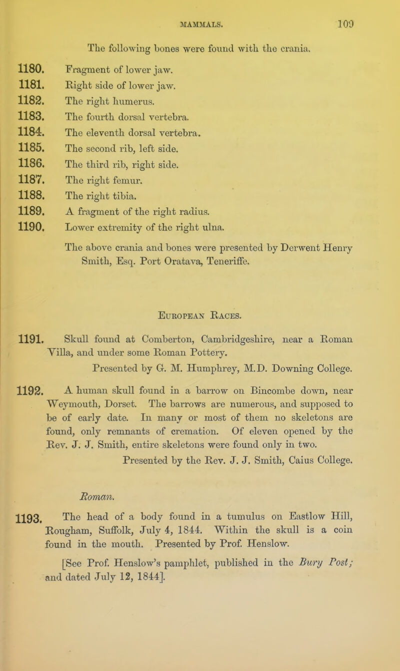 The following bones were foiind with the crania. 1180. Fragment of lower jaw. 1181. Right side of lower jaw. 1182. The right humei-us. 1183. The fourth dorsal vei-tebra. 1184. The eleventh dorsal vertebra. 1185. The second rib, left side. 1186. The third rib, right side. 1187. The right femur. 1188. The right tibia. 1189. A fragment of the right radius. 1190. Lower extremity of the right ulna. The above crania and bones were presented by Derwent Henry Smith, Esq. Port Oratava, TenerifFe. European Kaces. 1191. Skull foiind at Comberton, Cambridgeshire, near a Roman Villa, and under some Roman Pottery. Presented by Gr. M. Humphrey, M.D. Downing College. 1192. -A. human skull found in a barrow on Bincombe down, near Weymouth, Dorset. The barrows are numerous, and supposed to be of early date. In many or most of them no skeletons are found, only remnants of cremation. Of eleven opened by the Rev. J. J. Smith, entire skeletons were found only in two. Presented by the Rev. J. J. Smith, Caius College. Homan. 1193. 1^^® head of a body found in a tumulus on Eastlow Hill, Rougham, Suffolk, July 4, 1844. Within the skull is a coin found in the mouth. Presented by Prof Henslow. [See Prof Henslow's pamphlet, published in the Buri/ Post; and dated July 12, 1844].