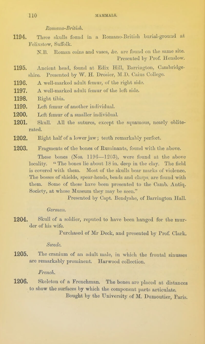 Roniano-Brititih. 1194. Three skulls found iu a Eomano-Biitisli burial-ground at Felixstow, Suffolk. N.B. nomau coins and vases, &c. are found on the same site. Presented by Prof Henslow, 1195. Ancient head, found at Edix Hill, Barrington, Cambridge- shire. Presented by W. H. Drosier, M.D. Caius College. 1196. A well-marked adult femui-, of the right side. 1197. A well-marked adult femur of the left side. 1198. Right tibia. 1199. Left femur of another individual. 1200. Left femur of a smaller individual. 1201. Skull. All the sutures, except the squamoiis, nearly oblite- rated. 1202. Ptight half of a lower jaw; teeth remarkably perfect. 1203. Fragments of the bones of Ruminants, found with the above. These bones (Nos. 119G—1203), were found at the above locality.  The bones lie about 18 in. deep in the clay. The field is covered with them. Most of the skulls bear marks of violence. The bosses of shields, spear-heads, beads and clasps, are found with them. Some of these have been presented to the Camb. Antiq. Society, at whose Museum they may be seen. Presented by Capt. Bendyshe, of Barrington Hall. German. 1204. Skidl of a soldier, reputed to have been hanged for the mur- der of his wife. Purchased of Mr Deck, and presented by Prof. Clark. Swede. 1205. The cranium of an adult male, in which the frontal sinusses are remarkably prominent. Harwood collection. French. 1206. Skeleton of a Frenchman. The bones are placed at distances to show the surfaces by which the component parts articulate. Bought by the University of M. Dumoutier, Paris.