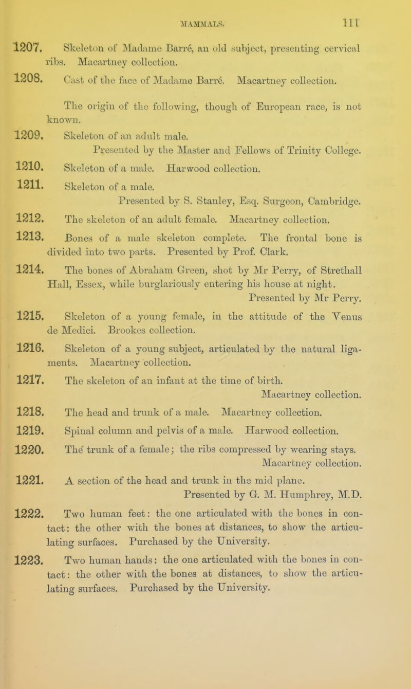 1207. Skeleton of Madame Barre, an old subject, presenting cervical ribs. Macartney collection. 1208. Cast of the f ace of Madame Barre. Macartney collection. The origin of the following, though of European race, is not known. 1209. Skeleton of an adult male. Presented by the Master and Fellows of Trinity College. 1210. Skeleton of a male. Harvvood collection. 1211. Skeleton of a male. Presented by S. Stanley, Esq. Surgeon, Cambridge. 1212. The skeleton of an adult female. Macartney collection. 1213. Bones of a male skeleton complete. The frontal bone is divided into two parts. Presented by Prof Clark. 1214. The bones of Abraham Green, shot by Mr Perry, of Strethall Hall, Essex, while burglariously entering his house at night. Presented by Mr Perry. 1215. Skeleton of a young female, in the attitude of the Venus de Medici. Brookes collection. 1216. Skeleton of a young subject, articulated by the natural liga- ments. Macartney collection. 1217. The skeleton of an infant at the time of birth. Macartney collection. 1218. The head and trunk of a male. Macartney collection. 1219. Spinal column and pelvis of a male. Harwood collection. 1220. The' trunk of a female; the ribs compressed by wearing stays. Macartney collection. 1221. A section of the head and trunk in the mid plane. Presented by G. M. Humphrey, M.D. 1222. Two human feet: the one articulated with the bones in con- tact: the other with the bones at distances, to show the ai-ticu- lating surfaces. Purchased by the University. 1223. Two human hands: the one articulated with the bones in con- tact : the other with the bones at distances, to show the articu- lating surfaces. Purchased by the University.