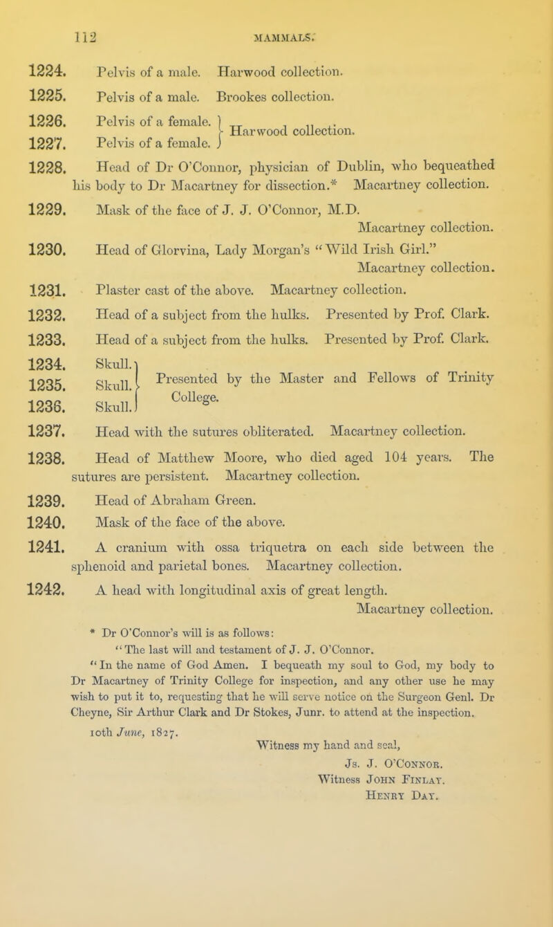 1224. Pelvis of a male. Harwood collection. 1225. Pelvis of a male. Brookes collection. 1226. Pelvis of a female. ] _^ , ^. - Harwood collection. 1227. Pelvis of a female, j 1228. Head of Dr O'Connor, pliysician of Dublin, who bequeathed liis body to Dr Macartney for dissection,* Macartney collection. 1229. Mask of the face of J. J. O'Connor, M.D. Macartney collection. 1230. Head of Glorvina, Lady Morgan's  WHd Irish Girl. Macartney collection. 1231. Plaster cast of the above. Macartney collection. 1232. Head of a subject from the hulks. Presented by Prof Clark. 1233. Head of a subject from the hulks. Presented by Prof Clark. 1234. Skull. 1 1235 Skull i I'^'^^snted by the Master and Fellows of Trinity 1236! SkulJ 1237. Head with the sutures obliterated. Macartney collection. 1238. Head of Matthew Moore, who died aged 104 years. The sutures are persistent. Macartney collection. 1239. Head of Abraham Green. 1240. Mask of the face of the above. 1241. A cranium with ossa triquetra on each side between the sphenoid and parietal bones. Macartney collection. 1242. A head with longitudinal axis of great length. Macartney collection. • Dr O'Connor's will is as follows: The last will and testament of J. J. O'Connor.  In the name of God Amen. I bequeath my soul to God, my body to Dr Macartney of Trinity College for inspection, and any other use he may wish to put it to, requesting that he wiU serve notice on the Surgeon Genl. Dr Cheyne, Sir Arthur Clark and Dr Stokes, Junr. to attend at the inspection. loth June, 1827. Witness my hand and seal, Js. J. O'Connor. Witness John Finlat. Henrt Dat.