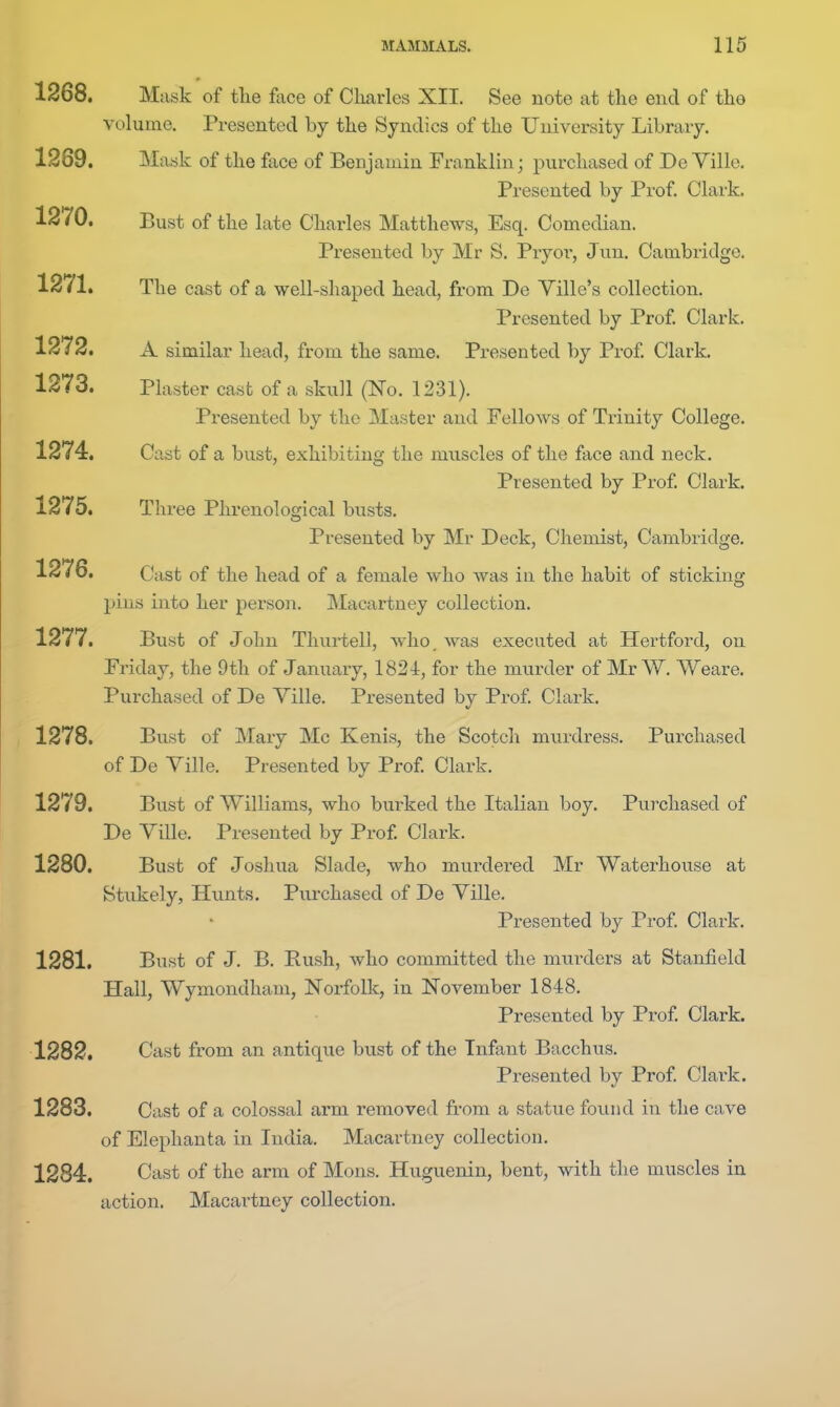 1268. Mask of tlie face of Charles XII. See note at the end of the volume. Presented by the Syndics of the University Library. 1289. Mask of the face of Benj ainin Franklin; purchased of De Ville. Presented by Prof. Clark. 1270. Bust of the late Charles Matthews, Esq. Comedian. Presented by Mr S. Pryor, Jun. Cambridge. 1271. The cast of a well-shaped head, from De Ville's collection. Presented by Prof. Clark. 1272. A similar head, from the same. Presented by Prof Clark. 1273. Plaster cast of a skull (No. 1231). Presented by the Master and Fellows of Trinity College. 1274. Cast of a bust, exhibiting the muscles of the face and neck. Presented by Prof. Clark. 1275. Three Phrenological busts. Presented by Mr Deck, Chemist, Cambridge. 1276. Cast of the head of a female who was in the habit of sticking pins into her pei'son. Macartney collection. 1277. Bust of John Thurtell, who. was executed at Hertford, on Friday, the 9th of January, 1821, for the murder of Mr \V. Weare. Purchased of De Yille. Presented by Prof. Clark. 1278. Bust of Mary Mc Kenis, the Scotch murdress. Purchased of De Ville. Presented by Prof. Clark. 1279. Bust of Williams, who burked the Italian boy. Purchased of De Yille. Presented by Prof. Clark. 1280. Bust of Josllua Slade, who murdered Mr Waterhouse at Stukely, Hunts. Pm-chased of De Yille. Presented by Prof. Clark. 1281. Bust of J. B. Rush, who committed the murders at Stanfield Hall, Wymondham, Norfolk, in November 1848. Presented by Prof. Clark. 1282. Cast from an antique bust of the Infant Bacchus. Presented by Prof Clark. 1283. Cast of a colossal arm removed from a statue found in the cave of Elephanta in India. Macartney collection. 1284. Cast of the arm of Mons. Huguenin, bent, with the muscles in action. Macartney collection.