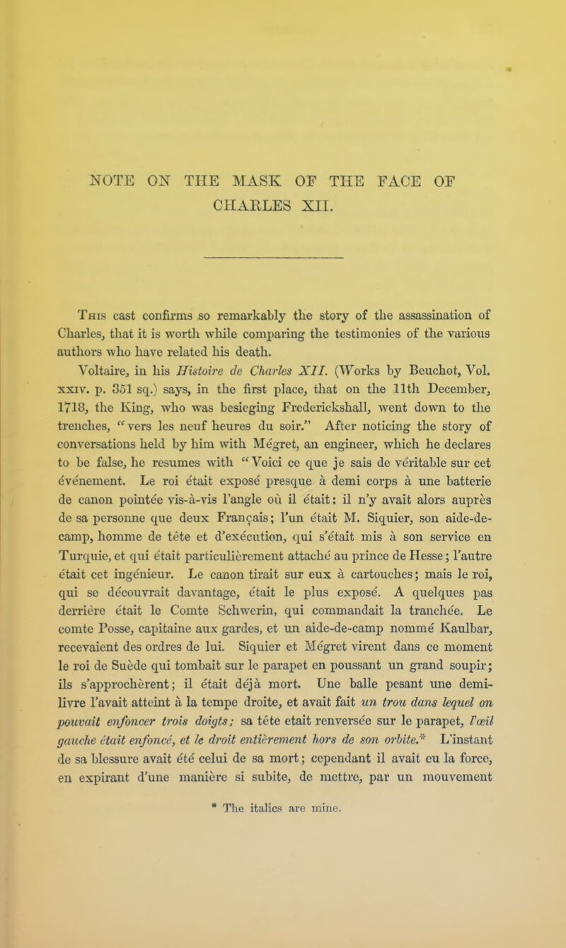 NOTE ON THE MASK OE THE FACE OF CHARLES XII. This cast confirms so remarkably the story of the assassination of Charles, that it is worth while comparing the testimonies of the various authors who have related his death. Voltaire, in his Histoire de Charles XII. (Works by Beuchot, Vol. XXIV. p. 851 sq.) says, in the first place, that on the 11th December, 1718, the King, who was besieging Frederickshall, went down to the trenches,  vers les neuf heures du soil*. After noticing the story of conversations held by him with Megret, an engineer, which he declares to be false, he resumes with Voici ce que je sais de veritable sur cet evenement. Le roi etait expose presque a demi corps a une batterie de canon pointee vis-a-vis Tangle ou il etait: il n'y avait alors aupres de sa pcrsonne que deux Fran9ais; I'un etait M. Siquier, son aide-de- camp, homme de tete et d'execution, qui s'etait mis a son service en Turquie, et qui etait particuliercment attache au prince de Hesse; I'autre etait cet ingenieur. Le canon tirait sur eux a cartouches; mais le roi, qui se decouvrait davantage, etait le plus expose. A quelques pas derriere etait le Comte Schwerin, qui commandait la tranche'e. Le comte Posse, capitaine aux gardes, et un aide-de-camp nomine Kaulbar, recevaient des ordres de lui. Siquier et Megret virent dans ce moment le roi de Suede qui tombait sur le parapet en poussant un grand soupir; ils s'approcherent; il etait deja mort. Une balle pcsant une demi- livre I'avait atteint a la tempe droite, et avait fait un trou dans lequel on pouvait enfoncer trois doigts; sa tete etait renversee sur le parapet, Fceil gauche etait enfonce, et le droit enticrement hors de son orbitc.''' L'instant de sa blcssure avait ete celui de sa mort; ccpendant il avait cu la force, en expirant d'une manierc si subite, do niettre, par un mouvement  The italics are mine.