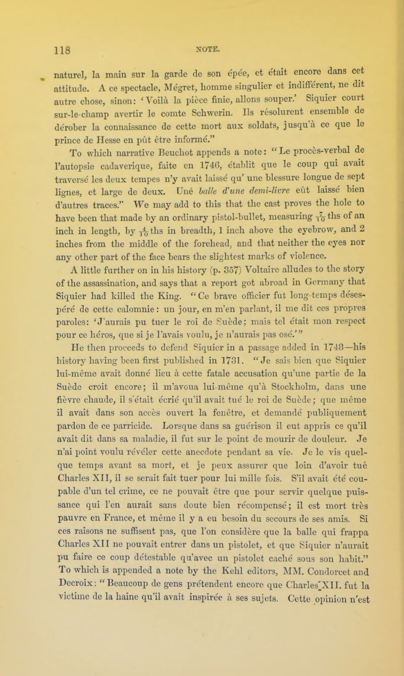 nature!, la main sur la garde de son epee, et e'tait encore dans cet attitude. A ce spectacle, Megret, homme singulier et indifferent, ne dit autre chose, sinon: 'VoHa la piece finie, allons souper.' Siquier court sur-le-champ avertir le comte Schwcrin. lis resolurent ensemble de de'rober la connaissance de cette mort aux soldats, jusqu'a ce que le prince de Hesse en put etre informe. To which narrative Beuchot appends a note:  Le proccs-verbal de I'autopsie cadaverique, faite en 174G, etablit que le coup qui avait traverse' les deux tempes n'y avait laisse' qu' une blessure longue de sept lignes, et large de deux. Une halle d'une demi-livre eut laisse bien d'autres traces. We may add to this that the cast proves the hole to have been that made by an ordinary pistol-bullet, measuring ^ ths of an inch m length, by fa ths in breadth, 1 inch above the eyebrow, and 2 inches from the middle of the forehead, and that neither the eyes nor any other part of the face bears the slightest marks of violence. A little further on in his history (p. 857) Voltaire alludes to the story of the assassination, and says that a report got abroad in Germany that Siquier had killed the King.  Ce brave officier fut long-temps deses- pe're de cette calomnie: un jour, en m'en parlant, il me dit ccs propves paroles: 'J'aurais pu tuer le roi de Puede; mais tel etait mon respect pour ce heros, que si je I'avais voulu, je n'aurais pas ose.' He then proceeds to defend Siquier in a passage added in 1748—his history having been first published in 1731. Je sais bien que Siquier lui-meme avait donne lieu a cette fatale accusation qu'une partie de la Suede croit encore; il m'avoua lui-meme qu'a Stockholm, dans une fievre chaude, il s'etait eerie qu'il avait tue le roi de Suede; que meme il avait dans son acces ouvert la fenetre, et demande publiquement pardon de ce parricide. Lorsque dans sa guerison il eut appris ce qu'il avait dit dans sa maladie, il fut sur le point de mourir de douleur. Je n'ai point voulu reveler cette anecdote pendant sa vie. Jc le vis quel- que temps avant sa mort, et je peux assurer que loin d'avoir tue Charles XII, il se serait fait tuer pour lui mille fois. S'il avait e'te cou- pable d'un tel crime, ce ne pouvait etre que pour scrvir quelque puis- sance qui Ten aurait sans doute bien re'compense'; il est mort tres pauvre en France, et meme il y a eu besoin du sccours de ses amis. Si ces raisons ne suffisent pas, que Ton considere que la balle qui frappa Charles XII ne pouvait entrer dans un pistolet, et que Siquier n'aurait pu faire ce coup de'testable qu'avec un pistolet cache sous son habit. To which is appended a note by the Kehl editors, MM. Condorcet and Decroix: Beaucoup de gens pre'tendent encore que Charles^XII. fut la victime de la haine qu'il avait inspire'e a ses sujets. Cette opinion n'est