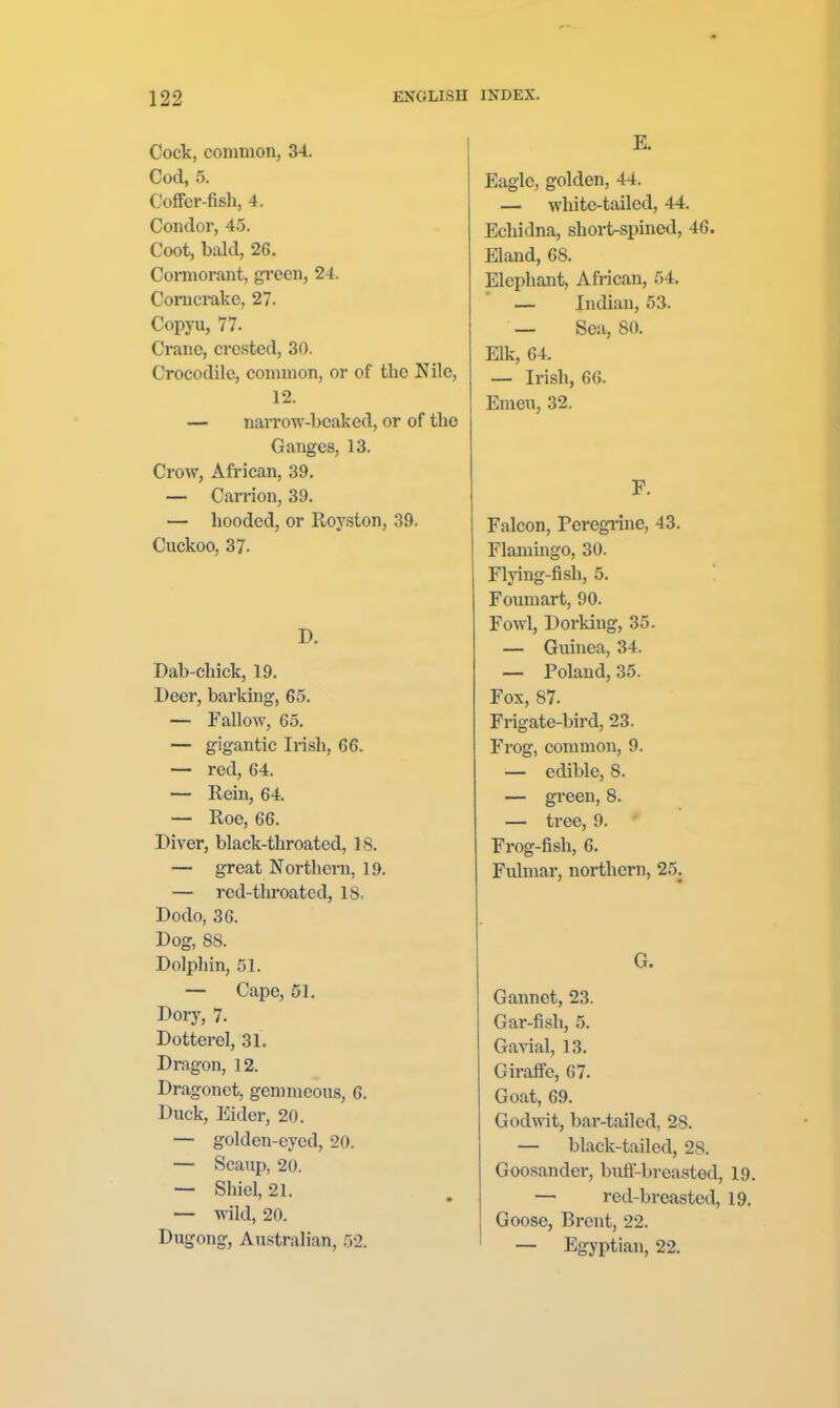 Cock, common, 34. Cod, 5. Coffer-fish, 4. Condor, 4.5. Coot, bald, 26. Connorant, green, 24. Coruci-akc, 27. Copyu, 77. Crane, crested, 30. Crocodile, common, or of the Nile, 12. — naiTOW-beaked, or of the Ganges, 13. Crow, African, 39. — Carrion, 39. — hooded, or Royston, 39. Cuckoo, 37. Dab-chick, 19. Deer, barking, 65. — Fallow, 65. — gigantic Irish, 66. — red, 64. — Rein, 64. — Roe, 66. Diver, black-throated, 18. — great Northern, 19. — red-tliroated, IS. Dodo, 36. Dog, 88. Dolphin, 51. — Cape, 51. Dory, 7. Dotterel, 31. Dragon, 12. Dragonet, gemmeons, 6. Duck, Eider, 20. — golden-eyed, 20. — Scaup, 20. — Shiel, 21. — wild, 20. Dugong, Australian, 52. E. Eagle, golden, 44. — white-tailed, 44. Echidna, short-spined, 46. Eland, 68. Elephant, African, 54. — Indian, 53. — Sea, 80. Elk, 64. — Irish, 66. Emeu, 32. F. Falcon, Peregiine, 43. Flamingo, 30. Flying-fish, 5. Foumart, 90. Fowl, Dorking, 35. — Guinea, 34. — Poland, 35. Fox, 87. Frigate-bird, 23. Frog, common, 9. — edible, 8. — green, 8. — tree, 9. Frog-fish, 6. Fulmar, northern, 2.5. G. Gannet, 23. Gar-fish, 5. Ga^'ial, 13. Giraffe, 07. Goat, 69. Godwit, bar-tailed, 28. — black-tailed, 28. Goosander, bufi'-breasted, 19. — red-breasted, 19. Goose, Brent, 22. — Egyptian, 22.