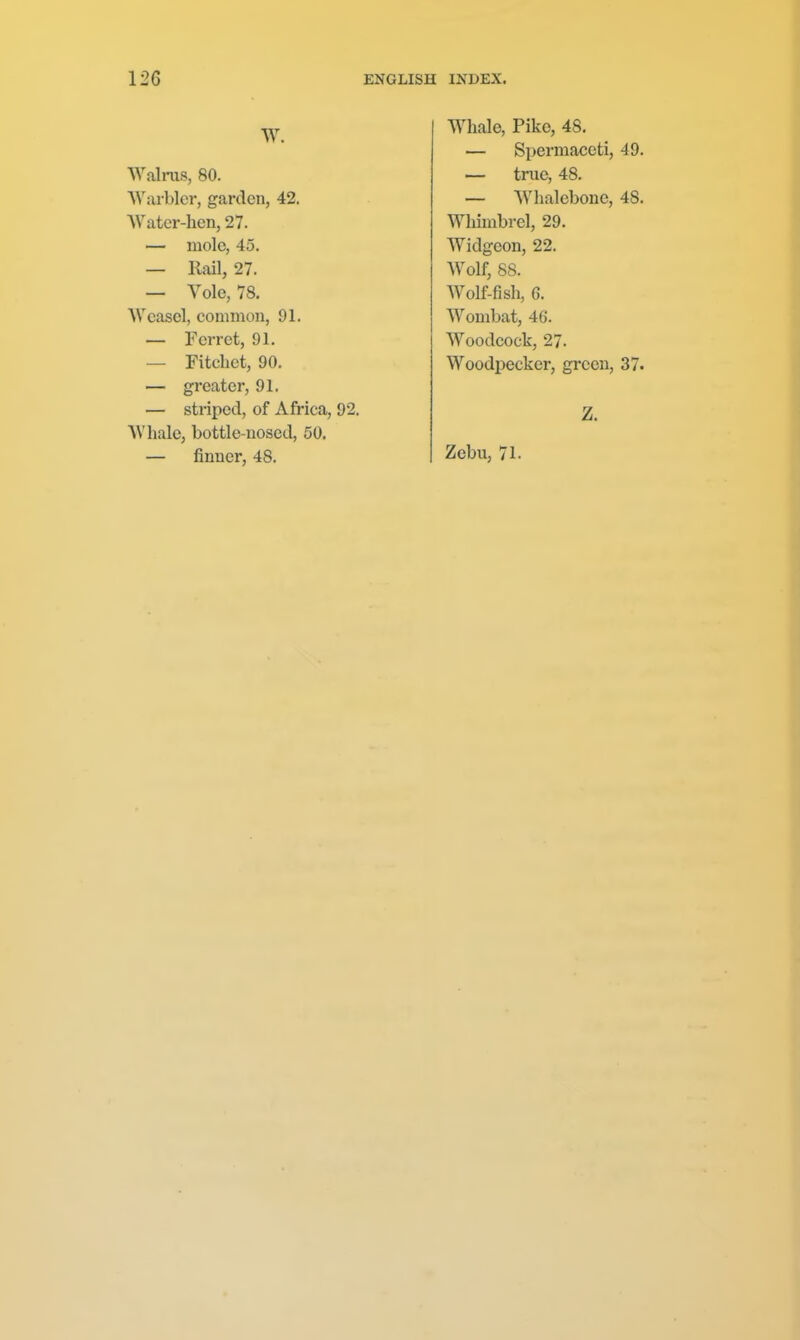 Walrus, 80. NVai-blcr, garden, 42. AVatcr-hen, 27. — mole, 45. — Rail, 27. — Vole, 78. Weasel, comniou, 91. — Ferret, 91. — Fitchet, 90. — greater, 91. — striped, of Africa, 92. AVhale, bottle-nosed, 50. — finner, 48. Whale, Pike, 48. — Spermaceti, 49. — true, 48. — Whalebone, 48. Whimbvel, 29. Widgeon, 22. Wolf, 88. Wolf-fish, 6. Wombat, 46. Woodcock, 27. Woodpecker, green, 37. Z. Zebu, 71.