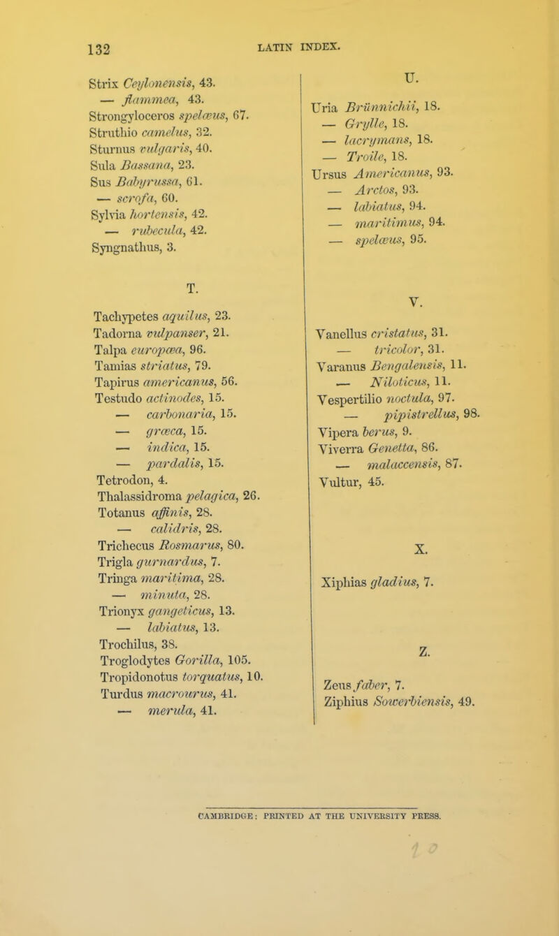 Strix Ceylonensis, 43. — Jiammea, 43. Strongyloceros spelcGUS, 67. Striithio camelus, 32. Sturnus viihjaris, 40. Sula Bassana, 23. Sus Bahyrima, 61. — scrofa, 60. SyWa hortensis, 42. — ruhecida, 42. Syngnathus, 3. T. Tachypetes aquilus, 23. Tadorna vidpanser, 21. Talpa curopcea, 96. Tamias striatus, 79. Tapirus americanus, 56. Tcstudo actinodes, 15. — carbonaria, 15. — grceca, 15. — indica, 15. — pardalis, 15. Tetrodon, 4. Thalassidroma pelagica, 26. Totanus affinis, 28. — caUdris, 28. Trichecus Rosmarics, 80. Trigla gurnardiis, 7. Tringa maritima, 28. — mimiia, 28. Trionyx gangeticm, 13. — labiatus, 13. Trochilus, 38. Troglodytes Gorilla, 105. Tropidonotus torquatus, 10. Turdus macrourus, 41. ■— merula, 41. U. Uria Bnlnnichii, 18. _ 18. — lacrymans, 18. — TrozY^, 18. Ursus Americanus, 93. — Arctos, 93. — labiatus, 94. — maritimus, 94. — spela^us, 95. V. Vanellus cristatus, 31. — tricolor, 31. Yaranus Bengalensis, 11. .— Niloticm, 11. Vespertilio noctula, 97. — jyipistrellus, 98. Vipera fccr?*s, 9. Viverra Genetta, 86. — malaccensis, 87. Vultur, 45. X. Xiphias gladius, 7. Z. Zeus/^ft^T, 7. Ziphius Sowerhiensis, 49. CAMBRIDGE: PRINTED AT THE UNIVERSITY PRESS.