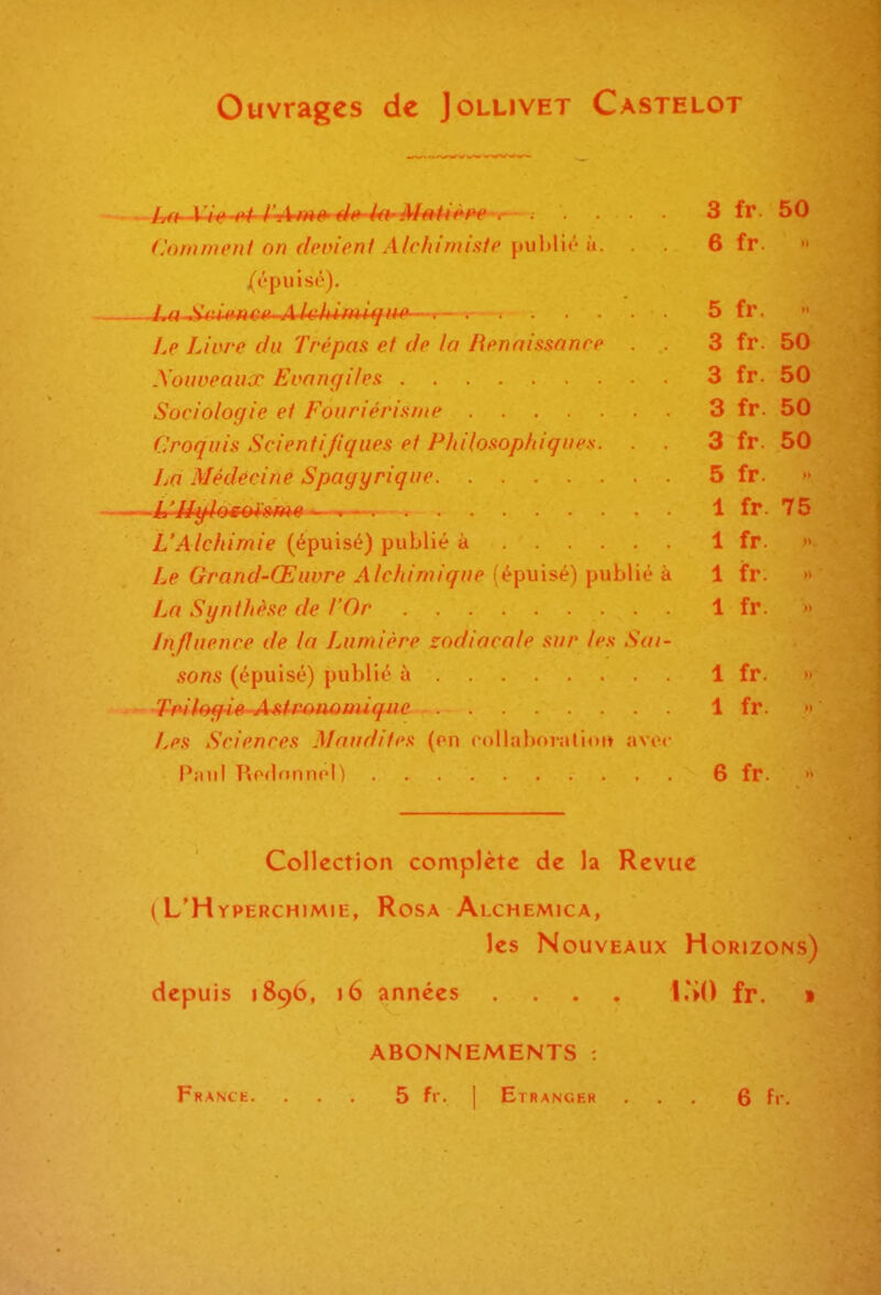 Ouvrages de Jollivet Castelot t^t^Ji^if-^-I^.Amê'étt'khMMit^he r .... 3 fr. 50 Comment on devient Alchimisie n. 6 fr. A'piilso). iM^iùmm-Ak;hifMt/ii^~r—-v - ■ 5 fr. Le Liore du Trépas et de h Renni-minre 3 fr. 50 Xoiweaux Evangi/es 3 fr. 50 Sociologie et Fouriérisme 3 fr. 50 Croquis Scientifiques et Philosophiques. . . 3 fr. 50 La Médecine Spagyrique 5 fr. L'Alchimie (épuisé) publié à 1 fr Le Grand-Œuvre Alchimique (épuisé) publié à 1 fr. La Synthèse de l'Or 1 fr. Influence de la Lumière zodiacale sur les Sai- sons (épuisé) publié à 1 fr. 7Wf»g4(f-A4Umuoiiuqjie 1 fr. Les Sciences Maudites (on collaboralioit avec Paul Ro(lnnnol) 6 fr. Collection complète de la Revue ( L'Hyperchimie, Rosa Alchemica, les Nouveaux Horjzons) depuis 1896, 16 années .... l.SO fr. » ABONNEMENTS :