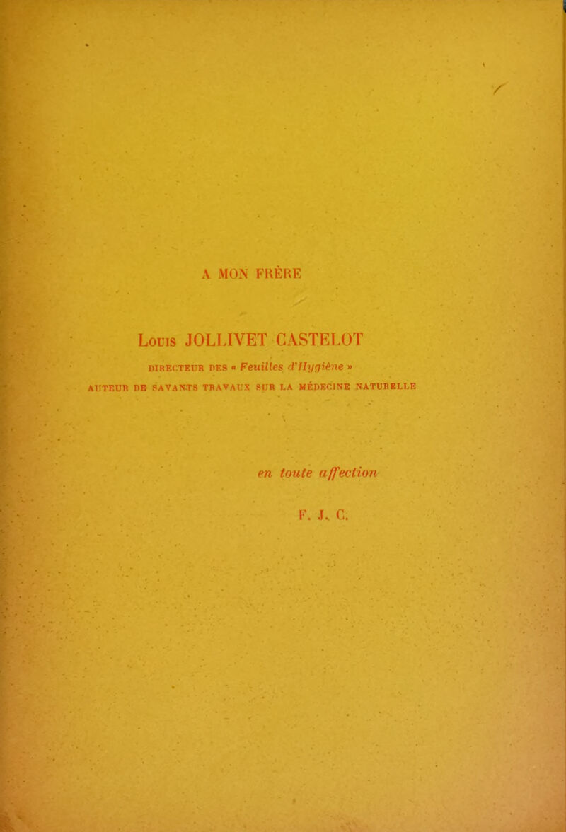 i / A MON FHÈrŒ Louis JOLLIVET GASTELOT DIRECTEUR DES FeuUles (Vllyoiène » AUTEUR n» SAVANTS TBAVATX 9IJH LA MÉDECINE NATURELLE en toute affection Y. J. C.