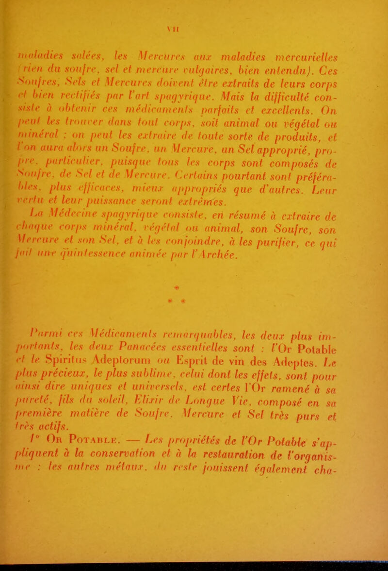 maladies .salées, les Mercure.s aux nialadfcs mcrcunelks rien du soufre, sel et mercure eukiaires, bien entendu). Ces Soufres, Sels et Mercures doivent être extraits de leurs corps hien rectifiés par l'art spafjyriquc. Mais la difficulté con- siste à obtenir ces médicaments parfaits et excellents. On peut les trourer dans tout corp.s. soit animal ou végétal ou minéral : on peut les extraire de toute sorte de produits, et l'on aura alors un Soufre, un Mercure, un Sel approprié, pro- (>rr. particulier, puisque tous les corps sont composés de Snujre. de Sel et de Mercure. Certains pourtant sont préféra- bles, plus efficaces, mieux approprié's que d\iulres. f.eur vertu et leur puissance seront extrêmes. La Médecine spagyrique con.si.ste, eri résumé à extraire de chaque corps minéral, végétal on animal, son Soufre, son Mercure et son Sel, et à les conjoindre, à les purifier, ce qui jdil iinr q'iniifcssrncc crirniér pur /' \ rcllée. * l'arini ces Médicament.s remarquables, les deux plus im- portants, les deux Panacées essentielles sont : l'Ov Potable »•/ le Spirihis AdejDforum ou Kspiil de vin des Adeptes. Le plus précieux, le plus sublime, celui dont les effets, sont pour >iin.si dire uniques et univer.sels. est certes l'Or ramené à sa pureté, fils du soleil, Elixir de Longue Vie. composé en sa première matière de Soufre. Mercure et Sel très purs et Irès actifs. 1 On Potable. — Les propriétés de l'Or Potable s'ap- pliquent (j la conservation et à la restauration de l'orqanis- inc : tes autres métaux, du reste jouissent égalemenl cha-