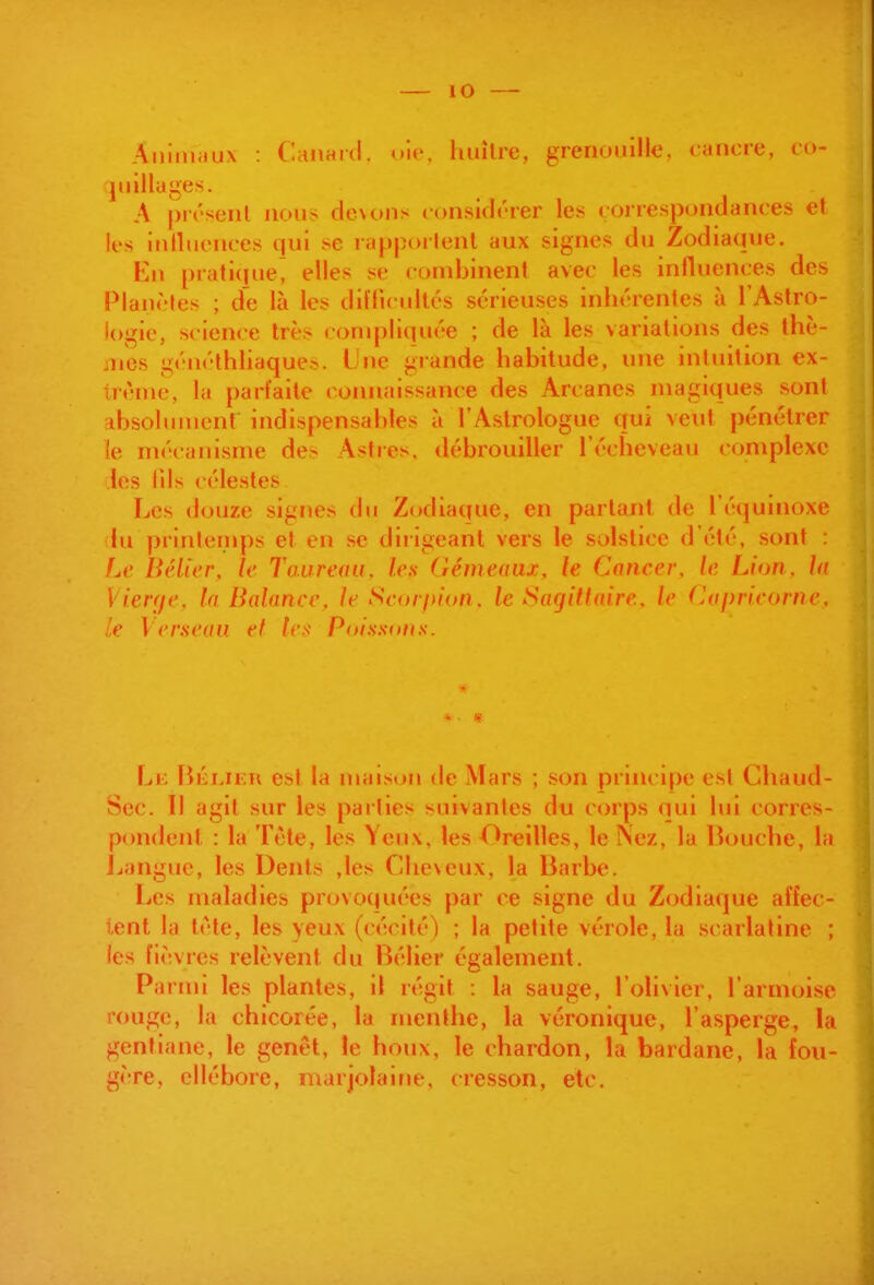 lO Ainiiiiiux : Caiianl. uio, huître, grenoiiille, cancre, co- jiiilluges. A prcsenl nous clc\ons consklcrer les correspondances el les inlliiences qui se lapporlenl aux signes du Zodiaque. Kn pratique^ elles se combinent avec les influences des Planètes ; de là les dilTicuIlcs sérieuses inhérentes à l'Astro- l()gie, science très compliquée ; de là les variations des thè- jies gcncthliaque». Une grande habitude, une intuition ex- trême, la parfaite connaissance des Arcanes magiques sont fibsolument indispensables à l'Astrologue qui veut pénétrer le mécanisme des Astres, débrouiller l'écheveau complexe les lils célestes Les douze signes du Zodiaque, en partant de l'équinoxe lu printemps et en se dirigeant vers le solstice d'été, sont : fjc Bélier, le Taureau, les Gémeaux, le Cancer, le Lion, ht Vierfje, In Balance, le Sc.orf>ion, le Sagittaire, le (lapricorne, le Verneaii et ^cx Poissons. Li; Héijku est la maison de Mars ; son principe est Chaud- Sec. Il agit sur les parties suivantes du corps nui lui corres- pondent : la Tète, les Yeux, les Oreilles, le Nez, la lîouche, la Jjangue, les Dents ,les Cheveux, la Barbe. Les maladies provoquées par ce signe du Zodiaque affec- tent la tète, les yeux (cécité) ; la petite vérole, la scarlatine ; les fièvres relèvent du Bélier également. Parmi les plantes, il régit : la sauge, l'olivier, l'armoise rouge, la chicorée, la menthe, la véronique, l'asperge, la gentiane, le genêt, le houx, le chardon, la bardane, la fou- gère, ellébore, marjolaine, cresson, etc.