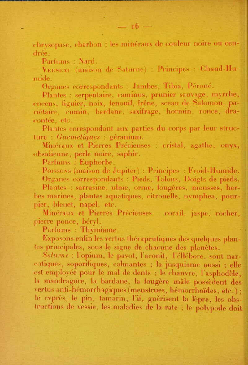 «•Inysopase, charbon : les minéraux de ronleur noire ou cen- drée. Parfums : ■Nard. Veuskvi (maiM»n de Sahinie) : Principes : (lliaud-Iîn- nii»le. Oruanes correspondants : Jambes. Tibia, Péroné. Planles : serpentaire, raminus, prunier sauvage, m>rrhe, encens, liguier, noix, fenouil, îrène, sceau de Salornon, pa- riétaire, cumin, bardane, saxifrage, bornnii. ronce, dra- ronf.ée, elc. 1 Planles corespondani aux parties du corps par leur struc- ture : fMUt'mfliqueif : géranium. i Vlinéiaux ef Pierres Précieuses : cristal, agatlic, onyx, obsidienne, perle noire, saphir. j Parfums : Euphorbe. Poissons (maison de Jupiter) : Princij)es : Froid-llumide. ; Organes corresp(»ndanls : Pieds, Talons, Doigts de pieds, i Plantes : sarrasine, ulme, orme, fougères, mousses, lier- < bcs marines, plantes aquatiques, citronelle. nymphéa, pour- ] picr, bleuet, napel. etc. 'i Minéiaux et Pierres Piécie<iscs : corail. ia>pr. nx her, ij pierre |)once, béryl. Parfums : Thymiame. Exposons enfin les vertus thérapeutiques des ipjeUjues plan- tes principales, sous le signe de chacune des planètes. Safunw : l'opium, le pavot, l'aconit, l'éllébore. sont nar- . roliqnes, soporifiques, calmantes ; la jusquiame aussi : elle <'sl cnqiloyée pour le mal de dents ; le chanvre, l'asphodèle, la mandragore, la bardane. la fougère mâle possèdent des vertus anti-hémorrhagiques (menstrues, hémorrhoïdes, etc.) ; le cyprès, le pin, tamarin, l'if, guéri.scnl la lèpre, les obs- tructions de vessie, les nialadies de la rate : le polypode doit i