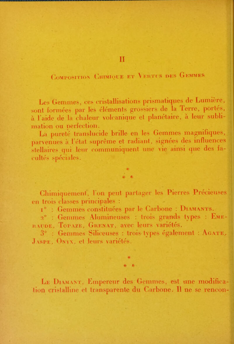 CuMFOSi riO> (JJIMIOLE ET V I U I I S DliS GkMMKS Lc^ Ciemmes, ces cristallisations prismatiques de Lumière, sont i'ornu'es par les éléments grossiers (le la Terre, portés, il l'aide de la chaleur volcanique el phinétairo. à leur subli- mation ou perfection. La pureté translucide brille en les Gemmes magnifiques, parvenues à létat suprême et radiant, signées des influences stellaires qui leur «ommuniquenl )me vie ainsi que des fa- cultés spéciales. * * * Cliimiquemenl, l'on peut partagei- les Pierres .Préclcu^es en trois classes principales : : Gennnes constituées par le C'arbone : Di\m.\nts. :y° : Genunes Alumineuses : trois grands tvpes : Eme- nMJDE. Topaze, Guen.\t, avec leurs variétés. 3 : Gemmes Sili< euses : trois lypes également : Agate.. Jaspe. (^n\\. el leurs variétés. * * * Le Diamant, i^^iupereur des Gemmes, est une modifica- lion crislallifie cl transparente du Carbone. Il ne se rencon-