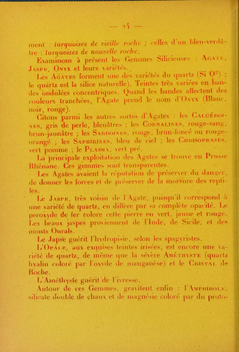 mciU. : (urquoises de Dieillc roche ; .'elles d'im hleu-venlà- Ire : luniaoises de nouvelle roche. Kxaminons à préseril les Gemmes Silicietises : \r;A J k, .Kspi;, Onvx el leurs \ari<'l<'s. Les A«iATES forment une des \ari<'t»''s du quart/, (Si ()-) : le quarts est la silice nalurelle). Teinte^ très variées en ban- des ondulées concentriques. Quand le^ bandes affectent des couleurs tranchées, l'Agate prend le nom d'Owx (Blanc, noiv, rouge). Citons parmi les autres sortes d'Agates les Cai.ckdoi- \KS, ^vh de perle, bleuâtres ; les Coknalinf.s. rouge-sang, hrun-jaunalre ; les SAunorNKs. rouge, brun-ïoncé ou rouge- orangé ; les Saphuilm-s. bleu de ciel ; les Chuisoprasks. vert pomme ; le Plasmx. vert pré. lià principale exploitation des Agates se trouNc en Prusse Rhénane. Ces gommes sont transparentes. Uis Agates avaient la réputation de préserNci' du danger. de donner les forces el de préserver de la morsure des repti- les. J aspk, très voisin <le I Agate, puisqu'il corres|X)nd h une variété de quartz, en diffère par sa complète opat ité. Le peroxyde de fer colore celte plene en vert, jaune et rouge. Les beaux iaspes pro\iennenl de l'Inde, de Sl<lle, et de« monlB Ou rois. Le Japsfe guérit Thsclropisie, selon les spagyrisles. L'Opài.b, aux exquises teintes irisées, est encore une \n- liélé de quartx, de même «pie la sévère Amkthvste (quariz hyalin <oloré par l'oxvde de uïanganèse) el le CaisrAt. de hoche. L'Anv'^lhysle guérit de 1 i\resse. Autour ile ces Gennuo, graxilenl enfm : l AMPnnî.u.i . silicate iluuble de chaux el de magnésie coloré pai' du piolu-