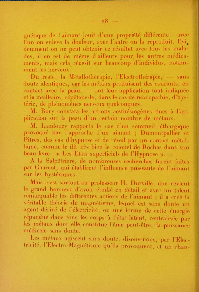 gnélique de l'ulinant jouit d'une piopriiHé différente : avec l'un on enlève la douleur, avec l'autre on la reproduil. Evij demmenl on ne peut obtenir ce résultat avec tous les mala- des, il en est de même d'ailleurs pour les aulres médica- ments, mais cela réussit sur beaucoup d'individus, notam- ment les nerveux. Du reste, la Métallolliérapie, l'I^^leclrothérapie, — sans doute identiques, car les métaux produisent des courants, en <ontacl avec la peau, — ont leur application tout indiquée et la meilleure, répétons-le, dans le cas de iicvropalhic, d'hys- térie, de phénomènes nerveux (luelconques. M. Btny constata les actions aesthésiogènes dues à l'ap- plication sm- la peau d'un certain nombre de niétaux. jM. Landou/.y rapporta le cas d'un sommeil léthargique provoqué par l'approche d'un aimant ; Duinontpallier cl Pitres, des cas d'hypnose el de réveil par un contact métal- li(iue, (!omme le dit très bien le colonel de Rochas dans son beau livre : « Les Etats superficiels de l'Hypnose ». A la Salpcirière, de nombreuses recherches furent faites par Charcot, qui établirent l'inlhience puissante de l'aimant sur les hystéri(|ues. Mais c'est siutout au piofesseur 11. Dmville, que revient le grand honneur d'avoir étudié en détail et avec un taleiit remarquable les différentes actions de l'aimant ; il a créé la véritable théorie du magnétisme, leijuel est sans doute un agent dérivé de l'électricité, ou une forme de cette énergie répandue dans tous les corps à l'état latent, centralisée par les niétaux dont elle constitue l'ame peut-être, la pnis.sance médicale sans doute. Les métaux agissent sans doute, disons-nous, par l'Elu( - tricilé, l'Electro-Magnétisme qu'ils |)rovôqiif nf, o\ un chan-