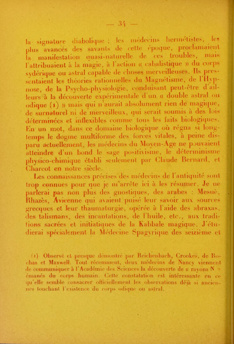 — .V, — la signature «îiabolujuc ; les iiM-decins hernu'li^^tes, les plus avancés des savunis de cène éjjoqiie, proelaniaicul la nianifeslalion ouasi-nalurellc de ces troubles, mais l aUribuaienl à ia magie, à raclion a cabalistique )) du c«)i f>s sydérique ou astral ca|)able de cbuses inerNeilleuses. Us pies- scnlalenl les lb«':<)ries rationnelles tiu Magnétisme, de rilxji- nosc, de la Psycbo-pbysiologie, conduisant peut-être d'ad- leurs à la découverte cxpérimenlale d un « double astral on ()di(j«e (i) )) mais qui n'auiail absolument rien de magique, de surnaturel ni de mervcilleiix, qui serait soumis à des lois déterminées et inllexiblcs <>onnne Ions les faits biob)gl(incs. Kn un mot, dans ce domaine biologique où régna si long- lemps le dogme multil'orme des lorces vilales, à peine dis- paru actuellement, les médecins du Mo\eji-Age ne p )uvaienl atteindre d'un bond le sage posilixisme, le détei ininisjne physico-chimivpie établi seulemenl par ('lande Bernard, el Cbarcol en notre siècle. Les connaissances précises des méde< ins de l antiquité sont trop connues pour que je m'arrête ici à les résumer. Je ne parlerai pas non plus des gnoslitiues. des arabes : Mesuè. . Hhazès, Aviccnne qui avaient ))uisé leur savoir aux sour< es giecqucs et leur thaumaluigie, opérée à l'aide des abraxas. des talismans, des incantations, de I buile, etc., aux tradi- lio»>s sacrées el mitiali«jues de la Kabbale magique. J étu- dierai spécialement la Médecine Spagvrifjuc des seizième (>l !i) Oljscrvt; «i juiMjuc tltiiimiilir Rcuhcnbarh, Crookrs, do liu- ( ha.s ol Maxwell. Tout réconiuHîiil. «Icux nu'di'cins de Nancy vienncnr (lo communl«}uer à l'Acadéniiv (lt'.< Sciences la dccouverle de « rayons N cnianôs du coi*i»s humain. (Inttc conslatatlon est intcres.«anlc on ce (|u'«'llc semblo <;on.sacrfr ofticKrllciiionl les <>l)soi\ahons déjà si ancien- nes ttnx'hunt l'cxislenec du corps ()(lii|ne on aslral.