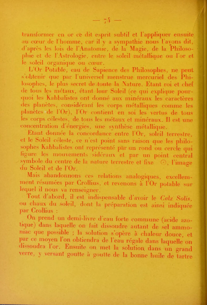 - 7^ - Iransloriner en or ce dil espril subfi! et l'appliquer ensuite lu cœur tie I hoinine, car il y a sympathie nous l'avons dil, d'apr^'s les lois de l'Analornie. de la Magie, de la Philoso- [)liie et de 1 Astrologie, entre le soleil métallique ou l'or et le soleil organique ou cœur. l^'Or Potable, eau de Sapience des Philosophes, ne peut s <»hfenir (jue par l'univeisel nienstrue merouriel des Phi- losophes, le plus secret de toute la Nature. Etant roi et chef <le tous les métaux, étant leur Soleil (ee qui explique pour- <juoi les Kahhalistes ont donné aux minéraux les caractères <les planctes. considéranl les corps métalliques connne les planètes de l'Or), l'Or contient en soi les vertus de tous les corps célestes, de tous les riiétaux et minéraux. II est une <oncenlralion d'énergies, une synthèse métallique. Ktant donnée la concordance entre l'Or, soleil terrestre, et le Soleil céleste, ce n'est point sans raison que les philo- sophes Kahhalistes ont représenté par un rond ou cercle qui ligure les mouvements sidéraux et par un point central symbole du centre de la nalure terrestre et fixe l'image <hj Soleil et de l'Or. Vlais abandonnons ces relations analogiques, excellem- ment résumées par Crollius, et revenons à l'Or potable siu* lecjuel il nous va renseigner. Tout d'abord, il est indispensable d'avoir le Calx 8o//.s. t)u chaux du soleil, d(»nl la préparation est ainsi indiquée par Crollius : On prend un demi-li\re d'eau forte comnume (acide azo- tique) dans laquelle on fait dissoudre aiitant de sel ammo- niac que possible ; la solution s'opère à chaleur douce et par ce moyen l'on obtiendra de l'eau régale dans laquelle' on thssoudra l'or. Ensuite on met la solution dans un grand verre, y versant goutte à goutte de la bonne huile de tartre